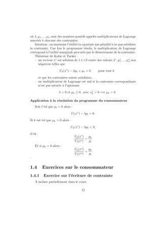Ce troisieme axiome est plus problematique. Il n'est pas evident qu'il 
s'agisse la d'une propriete que les preferences devraient necessairement avoir. 
La transitivite est une hypothese concernant les comportements de choix des 
individus. La question est de savoir si elle correspond raisonnablement a la 
facon dont les individus se comportent. 
! que penser d'une personne qui pretend preferer x a y et y a z et 
en m^eme temps declarer preferer z a x ? Comment ce consommateur se 
comporterait-il s'il etait confronte a des choix entre les trois paniers x; y et z ? 
Il lui serait dicile de choisir le panier qu'il prefere parce que, quel que soit 
le panier choisi, il y en aurait toujours un autre prefere. Pour construire une 
theorie dans laquelle les individus choisissent ce qu'il y a de meilleur (com-portement 
maximisateur de l'homo-oeconomicus), les preferences doivent 
satisfaire l'axiome de transitivite (ou une propriete similaire). 
Rq : 
{ Si les preferences ne sont pas transitives, il existe des ensembles de 
paniers parmi lesquels il n'y a pas de paniers preferes. 
{ Exemples de preferences non transitives : probleme de choix parmi 
dierentes loteries, agregation de trois points de vue dans le cas d'un 
vote (Paradoxe de Condorcet). 
Nous venons de voir les 3 proprietes qui sont quasi-systematiquement 
supposees pour les preferences ; les suivantes sont moins necessaires. 
Axiome 4 La relation de preference est une relation continue, i.e. 8y ap- 
partenant a X; les ensembles fx=x % yg et fx=x . yg sont des ensembles 
fermes. 
Cette hypothese est necessaire pour exclure certains comportements dis-continus. 
La consequence la plus importante de la continuite est la suivante : 
si y est strictement prefere a z et si x est un panier susamment proche de 
y, x doit ^etre strictement prefere a z. 
Rq : hypothese technique importante. Contre exemple, les preferences 
lexicographiques de 