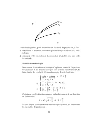 nition 14 Un ensemble de consommation est un sous-ensemble de l'es- 
pace des biens RL, note X 2 RL, dont les elements sont les paniers qu'un 
individu peut consommer connaissant les contraintes physiques imposees par 
son environnement. 
Exemples : 
{ Consommation de pain et de loisir dans une journee : les niveaux de 
consommation des deux biens ne peuvent ^etre negatifs et la consom-mation 
de plus de 24 heures de loisir par jour est impossible. 
{ Consommation d'un bien parfaitement divisible et d'un bien ne pou-vant 
prendre que des valeurs entieres non negatives (bien durable, par 
exemple). 
{ Possibilite de contraintes institutionnelles (maximum de 16 heures de 
travail par jour, par exemple). 
1.2.2 Ensemble de budgets 
En plus des contraintes physiques, le consommateur fait face a un autre 
ensemble de contraintes : les contraintes economiques. En eet, son choix 
de consommation est restreint aux biens qu'il a les moyens de s'orir. Pour 
formaliser cette contrainte, on introduit les deux hypotheses suivantes. 
Axiome 15 Principe des marches complets : 
Tous les biens sont echanges sur le marche a des prix connus de tous. 
Dans la suite, pour des questions de simplicite, nous ferons toutefois l'hy-poth 
ese que p  0; i.e. les prix de tous les biens sont positifs. 
Axiome 16 Consommateur price-taker : 
Les consommateurs prennent les prix sur les marches comme donnes. 
Cette hypothese est valide si le comportement de consommation ne mo-di 
 