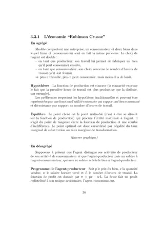 nition 18 En dimension 2, la droite de budget est l'ensemble des pa- 
niers de biens (x1; x2) tels que f(x1; x2) 2 X : p1  x1 + p2  x2 = wg : 
Rq : 
{ la pente de la droite de budget donne le taux d'echange entre les deux 
biens. 
{ si le prix d'un des biens diminue, l'ensemble de budget augmente puisque 
le consommateur peut s'orir plus de biens (grahique). 
1.3 Maximisation de l'utilite 
1.3.1 Programme du consommateur 
Le consommateur choisit le panier qui maximise son utilite sous contrainte 
budgetaire et contrainte physique : 
max U(x) (1.1) 
sc : p  x  R 
x  0 
Rq : 
{ Le programme (1.1) a toujours au moins une solution. De plus, si U est 
strictement quasi concave (i.e. si les preferences satisfont l'hypothese 
de stricte convexite), la solution est unique. 
{ La solution est independante du choix de la fonction d'utilite representant 
les preferences. 
{ Si l'on multiplie tous les prix et le revenu par une m^eme constante 
positive , la solution est inchangee. 
{ Le panier choisi sature la contrainte budgetaire 
{ Resolution graphique 
(Inserer resolution graphique dans le cas de deux biens) 
10 
 