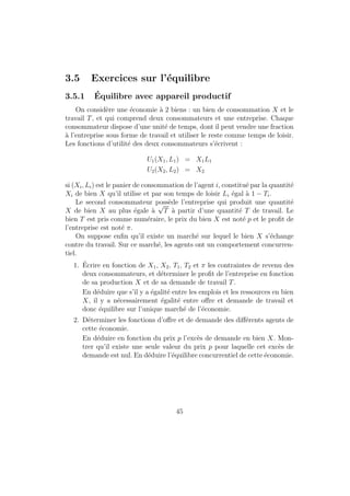 n du calcul est exactement la m^eme que celle 
eectuee auparavant. Cette methode permet aussi d'integrer toutes sortes 
de contraintes et de resoudre de facon systematique des problemes plus 
compliques qu'avec le TMS (notamment lorsque les contraintes ne sont pas 
necessairement saturees). Il faut ^etre capable de faire le calcul des 2 facons : 
dans le cadre de l'exemple simple que nous venons de voir, il n'y a pas de 
dierence fondamentale entre les deux, mais dans certains cas une methode 
est plus appropriee que l'autre. 
1.4.4 Arbitrage consommation-loisir 
Soit un consommateur dont la fonction d'utilite prend en compte la 
consommation C (dont le prix est p), la monnaie M qu'il detient et le temps 
de loisir l0l (l0 mesure le maximum d'heures de travail que le consommateur 
peut physiquement fournir) de la facon suivante : 
U = a log C + b logM + d log(l0  l) 
Le consommateur a un salaire horaire w et une encaisse de depart M0. 
1. Quel doit ^etre le signe de a, b et d si on a un consommateur normal ? 
2. Comment s'appelle une telle fonction d'utilite ? 
3. Si l'etude est faite sur une journee, quelle est la valeur maximale de l0 ? 
4. Comment s'ecrit la contrainte budgetaire auquel fait face le consom-mateur 
? Le loisir s'apparente-t-il a une consommation ? quel est son 
prix ? 
5. Determiner les consommations, quantites de monnaie et temps de tra-vail 
optimaux. 
1.4.5 Corrige 
Interpretation de l'enonce 
1. On peut considerer que la satisfaction du consommateur augmente 
lorsque sa consommation, son encaisse monetaire et son temps de loisir 
augmentent ; donc a; b; d  0. Cependant, on notera que la forme fonc-tionnelle 
etant un log, l'utilite augmente de moins en moins vite lorsque 
ces consommations augmentent (l'utilite marginale est decroissante). 
15 
 