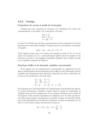 2. On peut remarquer que si l'on compose la fonction d'utilite proposee 
par la fonction exponentielle, qui est croissante, on obtient la forme 
standard d'une Cobb-Douglas : 
U2 = CaMb(l0  l)d: 
3. Une journee comportant au maximum 24 heures, on aura l0 = 24 au 
plus. 
4. La contrainte budgetaire du consommateur s'ecrit : 
pC +M  M0 + wl; 
ce qui peut aussi se reecrire : 
pC + w(l0  l) +M  M0 + wl0 
Cette ecriture fait appara^tre le temps de loisir comme une consomma-tion 
dont le prix est w et wl0 est le revenu de plein temps (le revenu 
qu'aurait le consommateur s'il travaillait pendant tout son temps dis-ponible). 
Resolution du programme 
La contrainte budgetaire sera saturee puisque l'utilite est croissante en 
chacun de ses arguments. On va aussi considerer que le revenu disponible 
est strictement positif et que, par consequent, la consommation, la demande 
de monnaie et le temps de loisir sont strictement positifs. Le programme du 
consommateur s'ecrit alors : 
max U 
sc : pC + w(l0  l) +M = M0 + wl0 
l  0 
On maximise donc le lagrangien : 
L = a log C + b logM + d log(l0  l)  (M0 + wl  pC M) + l 
Les conditions du premier ordre sont les suivantes : 
@L 
@C 
= 
a 
C 
+ p = 0 
@L 
@M 
= 
b 
M 
+  = 0 
@L 
@l 
=  
d 
l0  l  w +  = 0 
16 
 