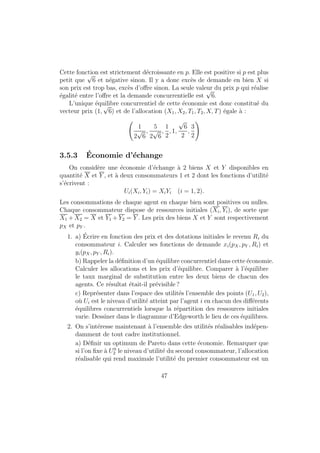 Il y a deux cas selon que  = 0 (et l  0, c'est une solution interieure) ou 
que   0 (et l = 0, c'est une solution de coin). 
Dans le premier cas, les CPO induisent : 
pC = 
a 
b M 
w(l0  l) = 
d 
b M 
et en reintroduisant dans la contrainte budgetaire, on obtient : 
pC = 
a 
a + b + d  (M0 + wL0) 
M = 
b 
a + b + d  (M0 + wL0) 
w(l0  l) = 
d 
a + b + d  (M0 + wL0) 
Dans le deuxieme cas, on a la m^eme premiere CPO que precedemment et 
en utilisant la CB et l = 0, on obtient : 
pC = 
a 
a + b M0 
M = 
b 
a + b M0 
l = 0 
L'individu ne travaille pas (et atteint sa consommation maximale de loisir), 
le revenu est partage entre monnaie et consommation. 
Quand est-on dans quel cas ? La solution du premier cas est valide tant 
que le temps de loisir ne depasse pas l0, i.e. : 
d 
a + b + d  (M0 + wl0)  wl0 
, M0  
a + b 
d  l0 
Lorsque le consommateur detient beaucoup de revenu sans avoir a travailler, il 
souhaiterait consommer beaucoup de loisir (plus qu'il ne peut) et ne travaille 
pas du tout. 
17 
 