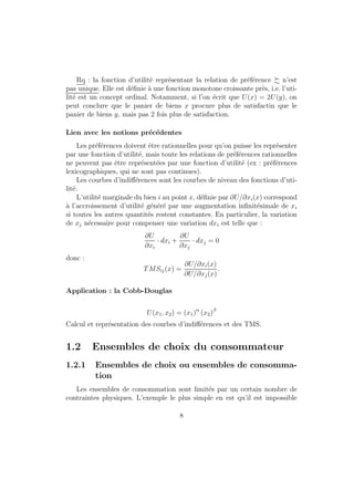 contexte temporel : suite de paniers de consommation ; incertitude : 
perspective aleatoire) 
{ de facon generale, les quantites de biens sont supposees positives, mais 
ce n'est pas necessairement le cas. 
Dans la suite, nous supposerons que le panier de consommation est com-pos 
e de deux biens (l'un des deux representant l'ensemble des autres biens). 
On note x1 la quantite de bien 1 et x2 la quantite de bien 2. 
1.1.2 Relation de preference 
Les preferences : relation de classement des objets (i.e. le consommateur 
est suppose avoir des preferences a l'egard des paniers de consommation 
appartenant a X). 
De 