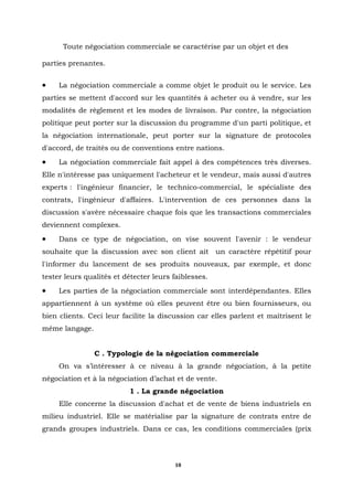 Toute négociation commerciale se caractérise par un objet et des

parties prenantes.


•    La négociation commerciale a comme objet le produit ou le service. Les
parties se mettent d'accord sur les quantités à acheter ou à vendre, sur les
modalités de règlement et les modes de livraison. Par contre, la négociation
politique peut porter sur la discussion du programme d'un parti politique, et
la négociation internationale, peut porter sur la signature de protocoles
d'accord, de traités ou de conventions entre nations.
•    La négociation commerciale fait appel à des compétences très diverses.
Elle n'intéresse pas uniquement l'acheteur et le vendeur, mais aussi d'autres
experts : l'ingénieur financier, le technico-commercial, le spécialiste des
contrats, l'ingénieur d'affaires. L'intervention de ces personnes dans la
discussion s'avère nécessaire chaque fois que les transactions commerciales
deviennent complexes.
•    Dans ce type de négociation, on vise souvent l'avenir : le vendeur
souhaite que la discussion avec son client ait        un caractère répétitif pour
l'informer du lancement de ses produits nouveaux, par exemple, et donc
tester leurs qualités et détecter leurs faiblesses.
•    Les parties de la négociation commerciale sont interdépendantes. Elles
appartiennent à un système où elles peuvent être ou bien fournisseurs, ou
bien clients. Ceci leur facilite la discussion car elles parlent et maîtrisent le
même langage.


                C . Typologie de la négociation commerciale
     On va s’intéresser à ce niveau à la grande négociation, à la petite
négociation et à la négociation d’achat et de vente.
                          1 . La grande négociation
     Elle concerne la discussion d'achat et de vente de biens industriels en
milieu industriel. Elle se matérialise par la signature de contrats entre de
grands groupes industriels. Dans ce cas, les conditions commerciales (prix




                                        10
 