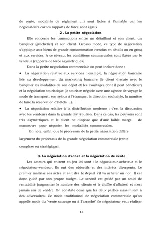 de vente, modalités de règlement ...) sont fixées à l’amiable par les
négociateurs car les rapports de force sont égaux.
                            2 . La petite négociation
     Elle concerne les transactions entre un détaillant et son client, un
banquier (guichetier) et son client. Grosso modo, ce type de négociation
s'applique aux biens de grande consommation (vendus en détails ou en gros)
et aux services. A ce niveau, les conditions commerciales sont fixées par le
vendeur (rapports de force asymétriques).
     Dans la petite négociation commerciale on peut inclure donc :
•   La négociation relative aux services : exemple, la négociation bancaire
liée au développement du marketing bancaire (le client discute avec le
banquier les modalités de son dépôt et les avantages dont il peut bénéficier)
et la négociation touristique (le touriste négocie avec une agence de voyage le
mode de transport, son séjour à l'étranger, la direction souhaitée, la manière
de faire la réservation d'hôtels ...).
•   La négociation relative à la distribution moderne : c'est la discussion
avec les vendeurs dans la grande distribution. Dans ce cas, les pouvoirs sont
très asymétriques et le client ne dispose que d'une faible marge            de
manœuvre pour négocier les modalités commerciales.
      On note, enfin, que le processus de la petite négociation diffère

largement du processus de la grande négociation commerciale (vente

complexe ou stratégique).

             3. La négociation d'achat et la négociation de vente
     Les acteurs qui entrent en jeu ici sont : le négociateur-acheteur et le
négociateur-vendeur. Ils ont des objectifs et des intérêts divergents. Le
premier maîtrise ses actes et sait dès le départ s'il va acheter ou non. Il est
donc guidé par son propre budget. Le second est guidé par un souci de
rentabilité (augmenter le nombre des clients et le chiffre d'affaires) et n'est
jamais sûr de vendre. On constate donc que les deux parties s'assimilent à
des adversaires. Ce mode traditionnel de négociation commerciale qu'on
appelle mode du "vente sauvage ou à l'arraché" (le négociateur veut réaliser


                                         11
 