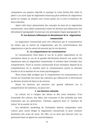 uniquement ses propres objectifs et pratique la vente forcée) doit céder la
place à un autre type de négociation beaucoup plus moderne (le négociateur
prend en compte sa relation avec l'autre partie car il croit à l'existence de
deux volontés).
     Après cette brève présentation des concepts de base de la négociation
commerciale, nous allons maintenant traiter les facteurs qui influencent son
déroulement (paragraphe 2) ainsi que ses principales étapes (paragraphe.3).
             II. Les facteurs influençant le déroulement de la négociation
                                                commerciale
     La négociation commerciale peut être influencée par le consommateur
lui même, par la nature de l'organisation, par les caractéristiques des
négociateurs et par la nature du pouvoir qui lie ces derniers.
                    A . Le comportement du consommateur
     Le consommateur final (dans le cas de la petite négociation) ou les
entreprises (dans le cas de la grande distribution) forment une partie très
importante dans la négociation commerciale. Il convient donc d'étudier leur
comportement. Toute la victoire commerciale d'une entreprise dépend de la
compréhension de la manière dont le consommateur prend sa décision
d'achat et de la maîtrise de ses traits psychologiques.
     Nous avons déjà souligné que le comportement du consommateur est
l'étude de l'ensemble des actes des individus qui influencent et déterminent
sa décision d'achat de biens et de services.
     Parmi    les   facteurs   qui   exercent   une   grande   influence   sur   le
comportement de l'acheteur, on peut citer :
                            1. Les facteurs culturels
     La culture est à l'origine des désirs et des actes humains. C'est
l'ensemble des valeurs, des idées, des coutumes et des attitudes qui sont
transmises par les générations. L'homme apprend donc le "système de
valeur" de la société où il vit.
     Les décideurs marketing de l'entreprise doivent comprendre cette
culture pour savoir diriger la négociation commerciale et pour conclure
facilement des actes de vente. En effet, on ne peut pas discuter avec un
partenaire dont on ignore les caractéristiques.

                                         12
 