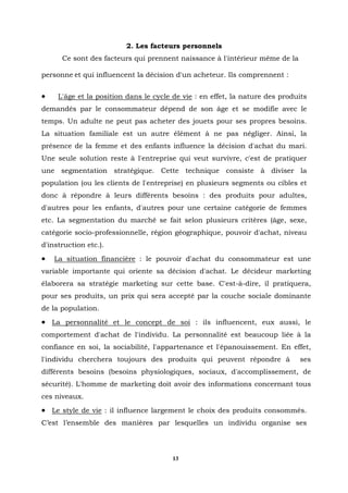 2. Les facteurs personnels
      Ce sont des facteurs qui prennent naissance à l'intérieur même de la

personne et qui influencent la décision d'un acheteur. Ils comprennent :


•    L'âge et la position dans le cycle de vie : en effet, la nature des produits
demandés par le consommateur dépend de son âge et se modifie avec le
temps. Un adulte ne peut pas acheter des jouets pour ses propres besoins.
La situation familiale est un autre élément à ne pas négliger. Ainsi, la
présence de la femme et des enfants influence la décision d'achat du mari.
Une seule solution reste à l'entreprise qui veut survivre, c'est de pratiquer
une segmentation stratégique. Cette technique consiste à diviser la
population (ou les clients de l'entreprise) en plusieurs segments ou cibles et
donc à répondre à leurs différents besoins : des produits pour adultes,
d'autres pour les enfants, d'autres pour une certaine catégorie de femmes
etc. La segmentation du marché se fait selon plusieurs critères (âge, sexe,
catégorie socio-professionnelle, région géographique, pouvoir d'achat, niveau
d'instruction etc.).
•   La situation financière : le pouvoir d'achat du consommateur est une
variable importante qui oriente sa décision d'achat. Le décideur marketing
élaborera sa stratégie marketing sur cette base. C'est-à-dire, il pratiquera,
pour ses produits, un prix qui sera accepté par la couche sociale dominante
de la population.
• La personnalité et le concept de soi : ils influencent, eux aussi, le
comportement d'achat de l'individu. La personnalité est beaucoup liée à la
confiance en soi, la sociabilité, l'appartenance et l'épanouissement. En effet,
l'individu cherchera toujours des produits qui peuvent répondre à             ses
différents besoins (besoins physiologiques, sociaux, d'accomplissement, de
sécurité). L'homme de marketing doit avoir des informations concernant tous
ces niveaux.
• Le style de vie : il influence largement le choix des produits consommés.
C’est l’ensemble des manières par lesquelles un individu organise ses




                                        13
 