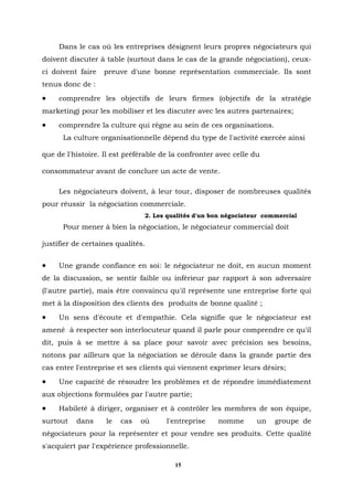 Dans le cas où les entreprises désignent leurs propres négociateurs qui
doivent discuter à table (surtout dans le cas de la grande négociation), ceux-
ci doivent faire   preuve d'une bonne représentation commerciale. Ils sont
tenus donc de :
•    comprendre les objectifs de leurs firmes (objectifs de la stratégie
marketing) pour les mobiliser et les discuter avec les autres partenaires;
•    comprendre la culture qui règne au sein de ces organisations.
      La culture organisationnelle dépend du type de l'activité exercée ainsi

que de l'histoire. Il est préférable de la confronter avec celle du

consommateur avant de conclure un acte de vente.

     Les négociateurs doivent, à leur tour, disposer de nombreuses qualités
pour réussir la négociation commerciale.
                               2. Les qualités d'un bon négociateur commercial
      Pour mener à bien la négociation, le négociateur commercial doit

justifier de certaines qualités.


•    Une grande confiance en soi: le négociateur ne doit, en aucun moment
de la discussion, se sentir faible ou inférieur par rapport à son adversaire
(l'autre partie), mais être convaincu qu'il représente une entreprise forte qui
met à la disposition des clients des produits de bonne qualité ;
•    Un sens d'écoute et d'empathie. Cela signifie que le négociateur est
amené à respecter son interlocuteur quand il parle pour comprendre ce qu'il
dit, puis à se mettre à sa place pour savoir avec précision ses besoins,
notons par ailleurs que la négociation se déroule dans la grande partie des
cas entre l'entreprise et ses clients qui viennent exprimer leurs désirs;
•    Une capacité de résoudre les problèmes et de répondre immédiatement
aux objections formulées par l'autre partie;
•    Habileté à diriger, organiser et à contrôler les membres de son équipe,
surtout   dans     le   cas   où      l'entreprise    nomme       un   groupe de
négociateurs pour la représenter et pour vendre ses produits. Cette qualité
s'acquiert par l'expérience professionnelle.

                                        15
 