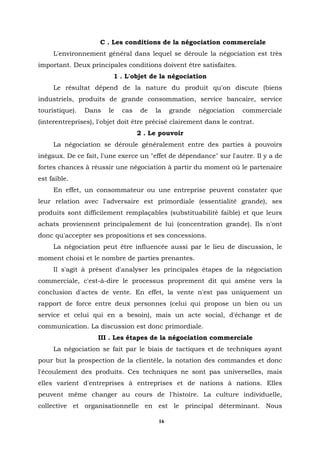 C . Les conditions de la négociation commerciale
     L'environnement général dans lequel se déroule la négociation est très
important. Deux principales conditions doivent être satisfaites.
                         1 . L'objet de la négociation
     Le résultat dépend de la nature du produit qu'on discute (biens
industriels, produits de grande consommation, service bancaire, service
touristique).   Dans   le   cas    de   la    grande   négociation   commerciale
(interentreprises), l'objet doit être précisé clairement dans le contrat.
                                  2 . Le pouvoir
     La négociation se déroule généralement entre des parties à pouvoirs
inégaux. De ce fait, l'une exerce un "effet de dépendance" sur l'autre. Il y a de
fortes chances à réussir une négociation à partir du moment où le partenaire
est faible.
     En effet, un consommateur ou une entreprise peuvent constater que
leur relation avec l'adversaire est primordiale (essentialité grande), ses
produits sont difficilement remplaçables (substituabilité faible) et que leurs
achats proviennent principalement de lui (concentration grande). Ils n'ont
donc qu'accepter ses propositions et ses concessions.
     La négociation peut être influencée aussi par le lieu de discussion, le
moment choisi et le nombre de parties prenantes.
     Il s'agit à présent d'analyser les principales étapes de la négociation
commerciale, c'est-à-dire le processus proprement dit qui amène vers la
conclusion d'actes de vente. En effet, la vente n'est pas uniquement un
rapport de force entre deux personnes (celui qui propose un bien ou un
service et celui qui en a besoin), mais un acte social, d'échange et de
communication. La discussion est donc primordiale.
                    III . Les étapes de la négociation commerciale
     La négociation se fait par le biais de tactiques et de techniques ayant
pour but la prospection de la clientèle, la notation des commandes et donc
l'écoulement des produits. Ces techniques ne sont pas universelles, mais
elles varient d'entreprises à entreprises et de nations à nations. Elles
peuvent même changer au cours de l'histoire. La culture individuelle,
collective et organisationnelle en est le principal déterminant. Nous

                                         16
 