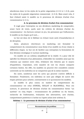 aborderons donc ici les styles de la petite négociation (1-3-2 et 1-3-3), puis
les styles de la grande négociation commerciale (1-3-4). Mais avant cela, il
faut d'abord saisir le modèle ou le processus de décision d'achat d'un
consommateur (1-3-1).
                   A. Le processus de décision d'achat d'un consommateur
    Il s'agit pour l'entreprise ou ses décideurs marketing de comprendre,
avant l'acte de vente, quels sont les critères de décision d’achat du
consommateur : les facteurs entrant en jeu, les personnes qui l'influencent,
le modèle ou les étapes qu'il suit,…
    Le but est donc de le fidéliser en évitant toute sorte d'insatisfaction et
de déception.
    Ainsi,      plusieurs     chercheurs    en    marketing     ont   formalisé   le
comportement du consommateur sous forme d'un modèle ou d'une chaîne à
différentes étapes. Le but est de faciliter aux entreprises la formulation de
leur décision stratégique et surtout marketing.
    Un modèle est un schéma simplificatif de la réalité. Il a pour rôle de
spécifier les éléments d'un phénomène, d'identifier les variables ainsi que les
relations qui existent entre elles, d'élaborer des théories par le moyen
d'hypothèses. Cependant, cette manière de voir les choses comporte
certaines limites. En effet, les modèles ne peuvent être considérés comme
universels car les individus ne se comportent pas de la même manière.
    En outre, nombreux sont les actes qui peuvent s'avérer difficile à
formaliser. Finalement, ces individus ne sont pas obligés de suivre des
étapes précises pour acheter, contrairement à ce qu'avancent les modèles.
    Le   modèle      le     plus   connu   en    matière   de   comportement      du
consommateur est celui d'ENGEL, KOLLAT et BLACKWELL. Pour ces
auteurs, le processus de décision d'achat du consommateur forme "un
système" en cinq étapes : reconnaissance du problème ou du besoin,
recherche de l'information, évaluation des alternatives, acte d'achat,
comportement postérieur à l'achat ou l'après achat (voir schéma 3).
    Schéma 1 : Le processus de décision d’achat d’un consommateur


                                   Reconnaissance du problème

                                           17
 