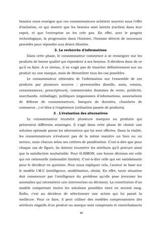 besoins nous enseigne que ces consommateurs achètent souvent sous l'effet
d'imitation, ce qui montre que les besoins sont latents (cachés) dans leur
esprit, et que l'entreprise ne les crée pas. En effet, avec le progrès
technologique, la progression dans l'histoire, l'homme détecte de nouveaux
procédés pour répondre aux désirs illimités.
                       2. La recherche d'informations
     Dans cette phase, le consommateur commence à se renseigner sur les
produits de bonne qualité qui répondent à ses besoins. Il décidera donc de ce
qu'il va faire. A ce niveau, il ne s'agit pas de trancher définitivement sur un
produit ou une marque, mais de dénombrer tous les cas possibles.
     Le consommateur obtiendra de l'information sur l'ensemble de ces
produits par plusieurs sources : personnelles (famille, amis, voisins,
connaissances, prescripteurs), commerciales (hommes de vente, publicité,
marchands, emballage), publiques (organismes d'informations, associations
de   défense   de   consommateurs,     banques     de   données,   chambres     de
commerce…) et liées à l'expérience (utilisation passée de produits).
                       3 . L'évaluation des alternatives
     Le consommateur énumère plusieurs marques ou produits qui
présentent différents avantages. Il s'agit dans cette phase de choisir une
solution optimale parmi les alternatives qui lui sont offertes. Dans la réalité,
les consommateurs n'évaluent pas de la même manière un bien ou un
service, mais chacun selon ses critères de pondération. C'est-à-dire que pour
chaque cas de figure, ils doivent énumérer les attributs qu'il procure ainsi
que la satisfaction souhaitable. Pour H.SIMON, une bonne décision est celle
qui est rationnelle (rationalité limitée). C'est-à-dire celle qui est satisfaisante
pour le décideur en question. Pour nous expliquer cela, l'auteur se base sur
le modèle I.M.C (intelligence, modélisation, choix). En effet, toute situation
doit commencer par l'intelligence du problème qu'elle pose (recenser les
anomalies qui nécessitent une intervention ou décision). La constitution d'un
modèle comportant toutes les solutions possibles vient en second rang.
Enfin, c'est au décideur de sélectionner une action qui lui paraît la
meilleure. Pour ce faire, il peut utiliser des modèles compensatoires (les
attributs négatifs d'un produit ou marque sont compensés et contrebalancés

                                         19
 