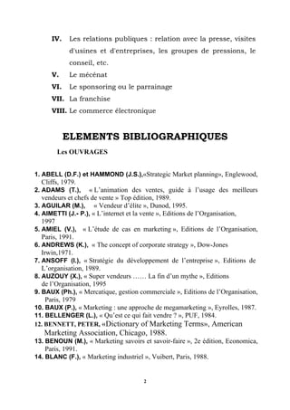 IV.    Les relations publiques : relation avec la presse, visites
             d'usines et d'entreprises, les groupes de pressions, le
             conseil, etc.
      V.     Le mécénat
      VI.    Le sponsoring ou le parrainage
      VII. La franchise
      VIII. Le commerce électronique


            ELEMENTS BIBLIOGRAPHIQUES
        Les OUVRAGES


1..ABELL (D.F.) et HAMMOND (J.S.),«Strategic Market planning», Englewood,
  Cliffs, 1979.
2..ADAMS (T.),      « L’animation des ventes, guide à l’usage des meilleurs
   vendeurs et chefs de vente » Top édition, 1989.
3..AGUILAR (M.), « Vendeur d’élite », Dunod, 1995.
4..AIMETTI (J.- P.), « L’internet et la vente », Editions de l’Organisation,
   1997
5..AMIEL (V.), « L’étude de cas en marketing », Editions de l’Organisation,
   Paris, 1991.
6..ANDREWS (K.), « The concept of corporate strategy », Dow-Jones
   Irwin,1971.
7..ANSOFF (I.), « Stratégie du développement de l’entreprise », Editions de
   L’organisation, 1989.
8..AUZOUY (X.), « Super vendeurs …… La fin d’un mythe », Editions
   de l’Organisation, 1995
9..BAUX (Ph.), « Mercatique, gestion commerciale », Editions de l’Organisation,
     Paris, 1979
10..BAUX (P.), « Marketing : une approche de megamarketing », Eyrolles, 1987.
11. BELLENGER (L.), « Qu’est ce qui fait vendre ? », PUF, 1984.
12. BENNETT, PETER, «Dictionary of Marketing Terms», American
   Marketing Association, Chicago, 1988.
13..BENOUN (M.), « Marketing savoirs et savoir-faire », 2e édition, Economica,
   Paris, 1991.
14. BLANC (F.), « Marketing industriel », Vuibert, Paris, 1988.


                                       2
 