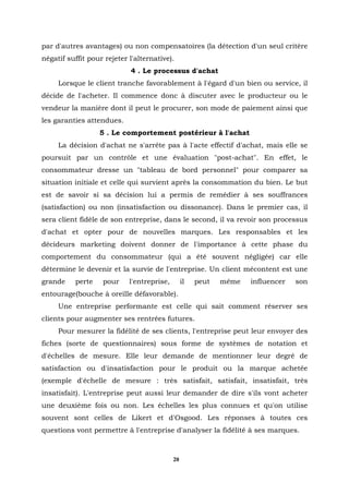 par d'autres avantages) ou non compensatoires (la détection d'un seul critère
négatif suffit pour rejeter l'alternative).
                            4 . Le processus d'achat
     Lorsque le client tranche favorablement à l'égard d'un bien ou service, il
décide de l'acheter. Il commence donc à discuter avec le producteur ou le
vendeur la manière dont il peut le procurer, son mode de paiement ainsi que
les garanties attendues.
                  5 . Le comportement postérieur à l'achat
     La décision d'achat ne s'arrête pas à l'acte effectif d'achat, mais elle se
poursuit par un contrôle et une évaluation "post-achat". En effet, le
consommateur dresse un "tableau de bord personnel" pour comparer sa
situation initiale et celle qui survient après la consommation du bien. Le but
est de savoir si sa décision lui a permis de remédier à ses souffrances
(satisfaction) ou non (insatisfaction ou dissonance). Dans le premier cas, il
sera client fidèle de son entreprise, dans le second, il va revoir son processus
d'achat et opter pour de nouvelles marques. Les responsables et les
décideurs marketing doivent donner de l'importance à cette phase du
comportement du consommateur (qui a été souvent négligée) car elle
détermine le devenir et la survie de l'entreprise. Un client mécontent est une
grande    perte    pour     l'entreprise,        il   peut   même   influencer   son
entourage(bouche à oreille défavorable).
     Une entreprise performante est celle qui sait comment réserver ses
clients pour augmenter ses rentrées futures.
     Pour mesurer la fidélité de ses clients, l'entreprise peut leur envoyer des
fiches (sorte de questionnaires) sous forme de systèmes de notation et
d'échelles de mesure. Elle leur demande de mentionner leur degré de
satisfaction ou d'insatisfaction pour le produit ou la marque achetée
(exemple d'échelle de mesure : très satisfait, satisfait, insatisfait, très
insatisfait). L'entreprise peut aussi leur demander de dire s'ils vont acheter
une deuxième fois ou non. Les échelles les plus connues et qu'on utilise
souvent sont celles de Likert et d'Osgood. Les réponses à toutes ces
questions vont permettre à l'entreprise d'analyser la fidélité à ses marques.



                                            20
 
