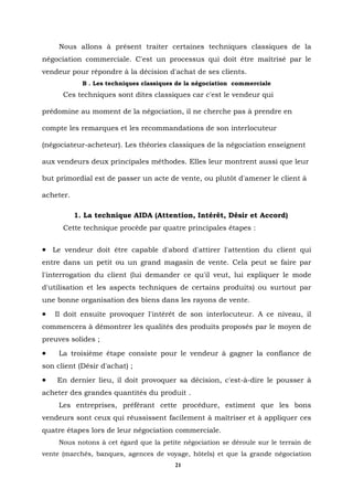 Nous allons à présent traiter certaines techniques classiques de la
négociation commerciale. C'est un processus qui doit être maîtrisé par le
vendeur pour répondre à la décision d'achat de ses clients.
             B . Les techniques classiques de la négociation commerciale
      Ces techniques sont dites classiques car c'est le vendeur qui

prédomine au moment de la négociation, il ne cherche pas à prendre en

compte les remarques et les recommandations de son interlocuteur

(négociateur-acheteur). Les théories classiques de la négociation enseignent

aux vendeurs deux principales méthodes. Elles leur montrent aussi que leur

but primordial est de passer un acte de vente, ou plutôt d'amener le client à

acheter.

           1. La technique AIDA (Attention, Intérêt, Désir et Accord)
      Cette technique procède par quatre principales étapes :


• Le vendeur doit être capable d'abord d'attirer l'attention du client qui
entre dans un petit ou un grand magasin de vente. Cela peut se faire par
l'interrogation du client (lui demander ce qu'il veut, lui expliquer le mode
d'utilisation et les aspects techniques de certains produits) ou surtout par
une bonne organisation des biens dans les rayons de vente.
•   Il doit ensuite provoquer l'intérêt de son interlocuteur. A ce niveau, il
commencera à démontrer les qualités des produits proposés par le moyen de
preuves solides ;
•    La troisième étape consiste pour le vendeur à gagner la confiance de
son client (Désir d'achat) ;
•   En dernier lieu, il doit provoquer sa décision, c'est-à-dire le pousser à
acheter des grandes quantités du produit .
     Les entreprises, préférant cette procédure, estiment que les bons
vendeurs sont ceux qui réussissent facilement à maîtriser et à appliquer ces
quatre étapes lors de leur négociation commerciale.
     Nous notons à cet égard que la petite négociation se déroule sur le terrain de
vente (marchés, banques, agences de voyage, hôtels) et que la grande négociation
                                          21
 
