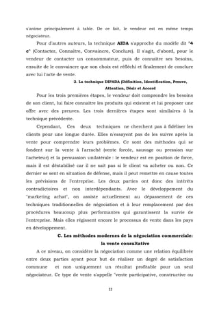 s'anime principalement à table. De ce fait, le vendeur est en même temps
négociateur.
     Pour d'autres auteurs, la technique AIDA s'approche du modèle dit "4
c" (Contacter, Connaître, Convaincre, Conclure). Il s'agit, d'abord, pour le
vendeur de contacter un consommateur, puis de connaître ses besoins,
ensuite de le convaincre que son choix est réfléchi et finalement de conclure
avec lui l'acte de vente.
                        2. La technique DIPADA (Définition, Identification, Preuve,
                                        Attention, Désir et Accord
     Pour les trois premières étapes, le vendeur doit comprendre les besoins
de son client, lui faire connaître les produits qui existent et lui proposer une
offre avec des preuves. Les trois dernières étapes sont similaires à la
technique précédente.
     Cependant,     Ces      deux   techniques ne cherchent pas à fidéliser les
clients pour une longue durée. Elles n'essayent pas de les suivre après la
vente pour comprendre leurs problèmes. Ce sont des méthodes qui se
fondent sur la vente à l'arraché (vente forcée, sauvage ou pression sur
l'acheteur) et la persuasion unilatérale : le vendeur est en position de force,
mais il est déstabilisé car il ne sait pas si le client va acheter ou non. Ce
dernier se sent en situation de défense, mais il peut remettre en cause toutes
les prévisions de l'entreprise. Les deux parties ont donc des intérêts
contradictoires   et   non    interdépendants.     Avec    le   développement         du
"marketing achat", on assiste actuellement au dépassement de ces
techniques traditionnelles de négociation et à leur remplacement par des
procédures beaucoup plus performantes qui garantissent la survie de
l'entreprise. Mais elles régissent encore le processus de vente dans les pays
en développement.
               C. Les méthodes modernes de la négociation commerciale:
                                      la vente consultative
     A ce niveau, on considère la négociation comme une relation équilibrée
entre deux parties ayant pour but de réaliser un degré de satisfaction
commune        et non uniquement un résultat profitable pour un seul
négociateur. Ce type de vente s'appelle "vente participative, constructive ou


                                          22
 