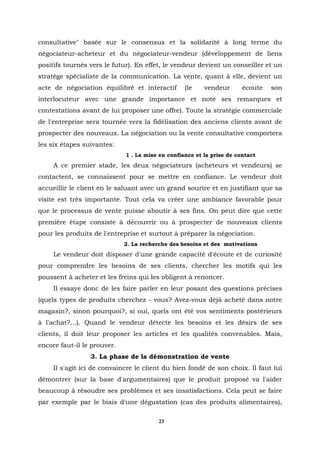 consultative" basée sur le consensus et la solidarité à long terme du
négociateur-acheteur et du négociateur-vendeur (développement de liens
positifs tournés vers le futur). En effet, le vendeur devient un conseiller et un
stratège spécialiste de la communication. La vente, quant à elle, devient un
acte de négociation équilibré et interactif       (le    vendeur       écoute   son
interlocuteur avec une grande importance et note ses remarques et
contestations avant de lui proposer une offre). Toute la stratégie commerciale
de l'entreprise sera tournée vers la fidélisation des anciens clients avant de
prospecter des nouveaux. La négociation ou la vente consultative comportera
les six étapes suivantes:
                             1 . La mise en confiance et la prise de contact
     A ce premier stade, les deux négociateurs (acheteurs et vendeurs) se
contactent, se connaissent pour se mettre en confiance. Le vendeur doit
accueillir le client en le saluant avec un grand sourire et en justifiant que sa
visite est très importante. Tout cela va créer une ambiance favorable pour
que le processus de vente puisse aboutir à ses fins. On peut dire que cette
première étape consiste à découvrir ou à prospecter de nouveaux clients
pour les produits de l'entreprise et surtout à préparer la négociation.
                             2. La recherche des besoins et des motivations
     Le vendeur doit disposer d'une grande capacité d'écoute et de curiosité
pour comprendre les besoins de ses clients, chercher les motifs qui les
poussent à acheter et les freins qui les obligent à renoncer.
     Il essaye donc de les faire parler en leur posant des questions précises
(quels types de produits cherchez - vous? Avez-vous déjà acheté dans notre
magasin?, sinon pourquoi?, si oui, quels ont été vos sentiments postérieurs
à l'achat?...). Quand le vendeur détecte les besoins et les désirs de ses
clients, il doit leur proposer les articles et les qualités convenables. Mais,
encore faut-il le prouver.
                 3. La phase de la démonstration de vente
     Il s'agit ici de convaincre le client du bien fondé de son choix. Il faut lui
démontrer (sur la base d'argumentaires) que le produit proposé va l'aider
beaucoup à résoudre ses problèmes et ses insatisfactions. Cela peut se faire
par exemple par le biais d'une dégustation (cas des produits alimentaires),

                                         23
 