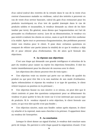 d'un calcul (calcul des rentrées de la retraite dans le cas de la vente d'un
contrat d'assurance maladie ou vieillesse, calcul des intérêts à percevoir en
cas de vente d'un service bancaire, calcul du gain d'un restaurant pour les
produits touristiques) ou d'un test de qualité (exemple dans le cas de
produits solides et incassables, le vendeur demande au client de les faire
tomber par terre). En général, nous dirons que l'argumentation est l'art de
persuader ou d'influencer autrui. Lors de sa démonstration, le vendeur n'a
pas intérêt à induire les clients en erreur, mais ce qu'il dit doit être conforme
à la réalité. Après tout ce processus d'argumentation, des problèmes peuvent
rester non résolus pour le client. Il pose donc certaines questions en
essayant de réfuter une partie (sinon la totalité) de ce que le vendeur a déjà
dit et pour obtenir plus d'information. On dit alors qu'il formule des
objections.
                        4 . La réponse aux objections
     C'est une étape qui demande une grande intelligence et attention de la
part du vendeur pour casser ou rejeter les objections formulées. Il doit les
traiter immédiatement pour les discuter de nouveau avec le client.
     Les objections des clients peuvent être de trois types :
•    Une objection vraie ou sincère qui porte sur un défaut de qualité du
produit ou qui peut être liée à la non maîtrise de son mode d'utilisation.
Après reformulation et réponse du vendeur à ce type de question, le client
retient toujours sa position en la précisant ;
•    Une objection fausse ou non sincère: à ce niveau, on peut dire que le
client conteste et pose des questions uniquement pour se débarrasser du
vendeur et pour quitter le lieu de vente car il n'est intéressé par aucun type
de produits. Si le vendeur répond à cette objection, le client formule une
autre, ce qui veut dire qu'elle n'est pas fondée ;
•    Une objection sincère, mais non fondée: même après réponse, le client
s'y attache et la reprend, mais sans chercher à la préciser. Il appartient donc
au vendeur de l'interpréter.
                               5 . La conclusion
     Lorsque le client donne un signal d'achat, le vendeur doit conclure sans
perte de temps. On parvient à cette étape quand la négociation réussit. C'est
                                        24
 