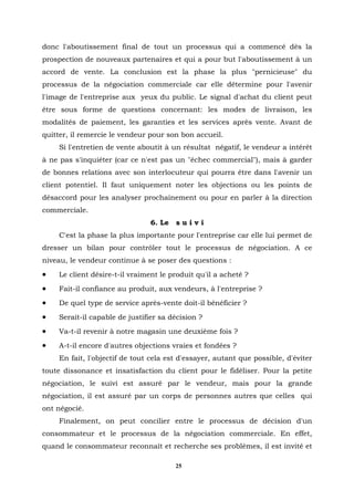 donc l'aboutissement final de tout un processus qui a commencé dès la
prospection de nouveaux partenaires et qui a pour but l'aboutissement à un
accord de vente. La conclusion est la phase la plus "pernicieuse" du
processus de la négociation commerciale car elle détermine pour l'avenir
l'image de l'entreprise aux yeux du public. Le signal d'achat du client peut
être sous forme de questions concernant: les modes de livraison, les
modalités de paiement, les garanties et les services après vente. Avant de
quitter, il remercie le vendeur pour son bon accueil.
    Si l'entretien de vente aboutit à un résultat négatif, le vendeur a intérêt
à ne pas s'inquiéter (car ce n'est pas un "échec commercial"), mais à garder
de bonnes relations avec son interlocuteur qui pourra être dans l'avenir un
client potentiel. Il faut uniquement noter les objections ou les points de
désaccord pour les analyser prochainement ou pour en parler à la direction
commerciale.
                                6. Le   suivi
    C'est la phase la plus importante pour l'entreprise car elle lui permet de
dresser un bilan pour contrôler tout le processus de négociation. A ce
niveau, le vendeur continue à se poser des questions :
•   Le client désire-t-il vraiment le produit qu'il a acheté ?
•   Fait-il confiance au produit, aux vendeurs, à l'entreprise ?
•   De quel type de service après-vente doit-il bénéficier ?
•   Serait-il capable de justifier sa décision ?
•   Va-t-il revenir à notre magasin une deuxième fois ?
•   A-t-il encore d'autres objections vraies et fondées ?
    En fait, l'objectif de tout cela est d'essayer, autant que possible, d'éviter
toute dissonance et insatisfaction du client pour le fidéliser. Pour la petite
négociation, le suivi est assuré par le vendeur, mais pour la grande
négociation, il est assuré par un corps de personnes autres que celles qui
ont négocié.
    Finalement, on peut concilier entre le processus de décision d'un
consommateur et le processus de la négociation commerciale. En effet,
quand le consommateur reconnaît et recherche ses problèmes, il est invité et

                                        25
 