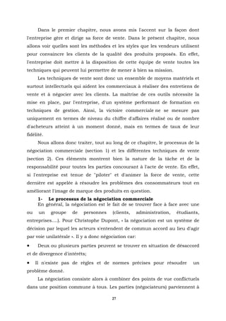 Dans le premier chapitre, nous avons mis l'accent sur la façon dont
l'entreprise gère et dirige sa force de vente. Dans le présent chapitre, nous
allons voir quelles sont les méthodes et les styles que les vendeurs utilisent
pour convaincre les clients de la qualité des produits proposés. En effet,
l'entreprise doit mettre à la disposition de cette équipe de vente toutes les
techniques qui peuvent lui permettre de mener à bien sa mission.
     Les techniques de vente sont donc un ensemble de moyens matériels et
surtout intellectuels qui aident les commerciaux à réaliser des entretiens de
vente et à négocier avec les clients. La maîtrise de ces outils nécessite la
mise en place, par l'entreprise, d'un système performant de formation en
techniques de gestion. Ainsi, la victoire commerciale ne se mesure pas
uniquement en termes de niveau du chiffre d'affaires réalisé ou de nombre
d'acheteurs atteint à un moment donné, mais en termes de taux de leur
fidélité.
     Nous allons donc traiter, tout au long de ce chapitre, le processus de la
négociation commerciale (section 1) et les différentes techniques de vente
(section 2). Ces éléments montrent bien la nature de la tâche et de la
responsabilité pour toutes les parties concourant à l'acte de vente. En effet,
si l'entreprise est tenue de "piloter" et d'animer la force de vente, cette
dernière est appelée à résoudre les problèmes des consommateurs tout en
améliorant l'image de marque des produits en question.
     1- Le processus de la négociation commerciale
     En général, la négociation est le fait de se trouver face à face avec une
ou    un    groupe   de    personnes    (clients,      administration,   étudiants,
entreprises....). Pour Christophe Dupont, « la négociation est un système de
décision par lequel les acteurs s'entendent de commun accord au lieu d'agir
par voie unilatérale ». Il y a donc négociation car:
•    Deux ou plusieurs parties peuvent se trouver en situation de désaccord
et de divergence d'intérêts;
•    Il n'existe pas de règles et de normes précises pour résoudre              un
problème donné.
     La négociation consiste alors à combiner des points de vue conflictuels
dans une position commune à tous. Les parties (négociateurs) parviennent à

                                        27
 