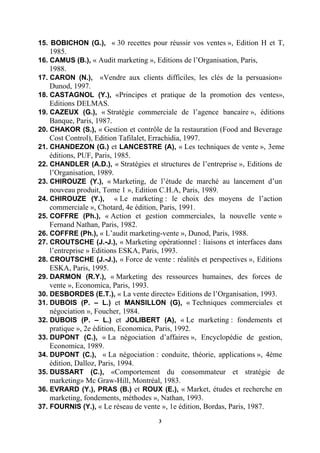 15. BOBICHON (G.), « 30 recettes pour réussir vos ventes », Edition H et T,
   1985.
16. CAMUS (B.), « Audit marketing », Editions de l’Organisation, Paris,
   1988.
17..CARON (N.),    «Vendre aux clients difficiles, les clés de la persuasion»
   Dunod, 1997.
18..CASTAGNOL (Y.), «Principes et pratique de la promotion des ventes»,
    Editions DELMAS.
19..CAZEUX (G.), « Stratégie commerciale de l’agence bancaire », éditions
    Banque, Paris, 1987.
20..CHAKOR (S.), « Gestion et contrôle de la restauration (Food and Beverage
    Cost Control), Edition Tafilalet, Errachidia, 1997.
21..CHANDEZON (G.) et LANCESTRE (A), « Les techniques de vente », 3eme
    éditions, PUF, Paris, 1985.
22..CHANDLER (A.D.), « Stratégies et structures de l’entreprise », Editions de
    l’Organisation, 1989.
23..CHIROUZE (Y.), « Marketing, de l’étude de marché au lancement d’un
    nouveau produit, Tome 1 », Edition C.H.A, Paris, 1989.
24..CHIROUZE (Y.), « Le marketing : le choix des moyens de l’action
    commerciale », Chotard, 4e édition, Paris, 1991.
25..COFFRE (Ph.), « Action et gestion commerciales, la nouvelle vente »
    Fernand Nathan, Paris, 1982.
26. COFFRE (Ph.), « L’audit marketing-vente », Dunod, Paris, 1988.
27..CROUTSCHE (J.-J.), « Marketing opérationnel : liaisons et interfaces dans
    l’entreprise » Editions ESKA, Paris, 1993.
28..CROUTSCHE (J.-J.), « Force de vente : réalités et perspectives », Editions
    ESKA, Paris, 1995.
29..DARMON (R.Y.), « Marketing des ressources humaines, des forces de
    vente », Economica, Paris, 1993.
30. DESBORDES (E.T.), « La vente directe» Editions de l’Organisation, 1993.
31..DUBOIS (P. – L.) et MANSILLON (G), « Techniques commerciales et
    négociation », Foucher, 1984.
32..DUBOIS (P. – L.) et JOLIBERT (A), « Le marketing : fondements et
    pratique », 2e édition, Economica, Paris, 1992.
33..DUPONT (C.), « La négociation d’affaires », Encyclopédie de gestion,
    Economica, 1989.
34..DUPONT (C.), « La négociation : conduite, théorie, applications », 4ème
    édition, Dalloz, Paris, 1994.
35..DUSSART (C.), «Comportement du consommateur et stratégie de
    marketing» Mc Graw-Hill, Montréal, 1983.
36..EVRARD (Y.), PRAS (B.) et ROUX (E.), « Market, études et recherche en
    marketing, fondements, méthodes », Nathan, 1993.
37. FOURNIS (Y.), « Le réseau de vente », 1e édition, Bordas, Paris, 1987.

                                       3
 
