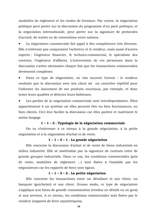 modalités de règlement et les modes de livraison. Par contre, la négociation
politique peut porter sur la discussion du programme d'un parti politique, et
la négociation internationale, peut porter sur la signature de protocoles
d'accord, de traités ou de conventions entre nations.
•    La négociation commerciale fait appel à des compétences très diverses.
Elle n'intéresse pas uniquement l'acheteur et le vendeur, mais aussi d'autres
experts : l'ingénieur financier, le technico-commercial, le spécialiste des
contrats, l'ingénieur d'affaires. L'intervention de ces personnes dans la
discussion s'avère nécessaire chaque fois que les transactions commerciales
deviennent complexes.
•    Dans ce type de négociation, on vise souvent l'avenir : le vendeur
souhaite que la discussion avec son client ait        un caractère répétitif pour
l'informer du lancement de ses produits nouveaux, par exemple, et donc
tester leurs qualités et détecter leurs faiblesses.
•    Les parties de la négociation commerciale sont interdépendantes. Elles
appartiennent à un système où elles peuvent être ou bien fournisseurs, ou
bien clients. Ceci leur facilite la discussion car elles parlent et maîtrisent le
même langage.
               1 – 1 – 3 . Typologie de la négociation commerciale
     On va s’intéresser à ce niveau à la grande négociation, à la petite
négociation et à la négociation d’achat et de vente.
                    1 – 1 – 3 – 1 . La grande négociation
     Elle concerne la discussion d'achat et de vente de biens industriels en
milieu industriel. Elle se matérialise par la signature de contrats entre de
grands groupes industriels. Dans ce cas, les conditions commerciales (prix
de vente, modalités de règlement ...) sont fixées à l’amiable par les
négociateurs car les rapports de force sont égaux.
                    1 – 1 – 3 – 2 . La petite négociation
     Elle concerne les transactions entre un détaillant et son client, un
banquier (guichetier) et son client. Grosso modo, ce type de négociation
s'applique aux biens de grande consommation (vendus en détails ou en gros)
et aux services. A ce niveau, les conditions commerciales sont fixées par le
vendeur (rapports de force asymétriques).
                                        30
 