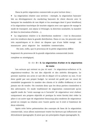 Dans la petite négociation commerciale on peut inclure donc :
•   La négociation relative aux services : exemple, la négociation bancaire
liée au développement du marketing bancaire (le client discute avec le
banquier les modalités de son dépôt et les avantages dont il peut bénéficier)
et la négociation touristique (le touriste négocie avec une agence de voyage le
mode de transport, son séjour à l'étranger, la direction souhaitée, la manière
de faire la réservation d'hôtels ...).
•   La négociation relative à la distribution moderne : c'est la discussion
avec les vendeurs dans la grande distribution. Dans ce cas, les pouvoirs sont
très asymétriques et le client ne dispose que d'une faible marge            de
manœuvre pour négocier les modalités commerciales.
      On note, enfin, que le processus de la petite négociation diffère

largement du processus de la grande négociation commerciale (vente

complexe ou stratégique).

                     1 – 1 – 3 – 2. La négociation d'achat et la négociation
                                         de vente
     Les acteurs qui entrent en jeu ici sont : le négociateur-acheteur et le
négociateur-vendeur. Ils ont des objectifs et des intérêts divergents. Le
premier maîtrise ses actes et sait dès le départ s'il va acheter ou non. Il est
donc guidé par son propre budget. Le second est guidé par un souci de
rentabilité (augmenter le nombre des clients et le chiffre d'affaires) et n'est
jamais sûr de vendre. On constate donc que les deux parties s'assimilent à
des adversaires. Ce mode traditionnel de négociation commerciale qu'on
appelle mode du "vente sauvage ou à l'arraché" (le négociateur veut réaliser
uniquement ses propres objectifs et pratique la vente forcée) doit céder la
place à un autre type de négociation beaucoup plus moderne (le négociateur
prend en compte sa relation avec l'autre partie car il croit à l'existence de
deux volontés).
     Après cette brève présentation des concepts de base de la négociation
commerciale, nous allons maintenant traiter les facteurs qui influencent son
déroulement (paragraphe 2) ainsi que ses principales étapes (paragraphe.3).


                                         31
 