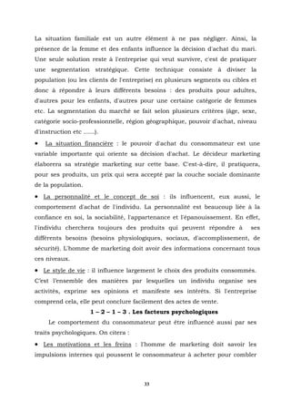 La situation familiale est un autre élément à ne pas négliger. Ainsi, la
présence de la femme et des enfants influence la décision d'achat du mari.
Une seule solution reste à l'entreprise qui veut survivre, c'est de pratiquer
une segmentation stratégique. Cette technique consiste à diviser la
population (ou les clients de l'entreprise) en plusieurs segments ou cibles et
donc à répondre à leurs différents besoins : des produits pour adultes,
d'autres pour les enfants, d'autres pour une certaine catégorie de femmes
etc. La segmentation du marché se fait selon plusieurs critères (âge, sexe,
catégorie socio-professionnelle, région géographique, pouvoir d'achat, niveau
d'instruction etc ......).
•   La situation financière : le pouvoir d'achat du consommateur est une
variable importante qui oriente sa décision d'achat. Le décideur marketing
élaborera sa stratégie marketing sur cette base. C'est-à-dire, il pratiquera,
pour ses produits, un prix qui sera accepté par la couche sociale dominante
de la population.
• La personnalité et le concept de soi : ils influencent, eux aussi, le
comportement d'achat de l'individu. La personnalité est beaucoup liée à la
confiance en soi, la sociabilité, l'appartenance et l'épanouissement. En effet,
l'individu cherchera toujours des produits qui peuvent répondre à           ses
différents besoins (besoins physiologiques, sociaux, d'accomplissement, de
sécurité). L'homme de marketing doit avoir des informations concernant tous
ces niveaux.
• Le style de vie : il influence largement le choix des produits consommés.
C’est l’ensemble des manières par lesquelles un individu organise ses
activités, exprime ses opinions et manifeste ses intérêts. Si l'entreprise
comprend cela, elle peut conclure facilement des actes de vente.
                      1 – 2 – 1 – 3 . Les facteurs psychologiques
     Le comportement du consommateur peut être influencé aussi par ses
traits psychologiques. On citera :
• Les motivations et les freins : l'homme de marketing doit savoir les
impulsions internes qui poussent le consommateur à acheter pour combler



                                        33
 