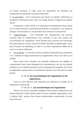 un besoin pressant. Il s'agit aussi de comprendre les obstacles qui
l'empêchent de demander un produit déterminé.
• La perception : c'est le processus par lequel un individu sélectionne et
interprète l'information pour créer une image donnée à l'égard d'un produit
donné.
     L'entreprise a donc intérêt à se positionner favorablement dans l'esprit
de ses clients (actuels et potentiels) pour garder sa notoriété et son image de
marque. Cette tactique va lui permettre de surmonter la concurrence.
•    L'apprentissage : c'est l'ensemble des changements qui peuvent
survenir dans le comportement d'un individu et qui sont acquis par
l'accumulation de l'expérience. Cette dernière peut provenir de l'entourage,
des prescripteurs, on d'un "bouche-à-oreille" favorable ou défavorable. Ainsi,
pour l'homme de marketing, la vente à un client expérimenté diffère de la
vente à un client "débutant".
•    Les attitudes : ce sont des critères mentaux d’évaluation qui permettent
à un individu de réagir positivement ou négativement face à une idée ou un
produit.
     Nous avons donc énuméré un ensemble d'éléments qui explique le
comportement sans cesse changeant du consommateur, qui ont une grande
incidence sur sa décision d'achat et que l'entreprise doit maîtriser. De ce fait,
la négociation commerciale va certainement aboutir à ses fins pour les deux
parties.
               1 – 2 – 2. Les caractéristiques de l'organisation et des
                         négociateurs
     C'est un autre élément très important qui influence le résultat de la
négociation commerciale.
               1 – 2 – 2 – 1 . Les caractéristiques de l'organisation
     Dans le cas où les entreprises désignent leurs propres négociateurs qui
doivent discuter à table (surtout dans le cas de la grande négociation), ceux-
ci doivent faire   preuve d'une bonne représentation commerciale. Ils sont
tenus donc de :




                                        34
 