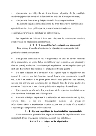 •    comprendre les objectifs de leurs firmes (objectifs de la stratégie
marketing) pour les mobiliser et les discuter avec les autres partenaires;
•    comprendre la culture qui règne au sein de ces organisations.
      La culture organisationnelle dépend du type de l'activité exercée ainsi

que de l'histoire. Il est préférable de la confronter avec celle du

consommateur avant de conclure un acte de vente.

     Les négociateurs doivent, à leur tour, disposer de nombreuses qualités
pour réussir la négociation commerciale.
                    1 – 2 – 2 – 2. Les qualités d'un bon négociateur commercial
      Pour mener à bien la négociation, le négociateur commercial doit

justifier de certaines qualités.


•    Une grande confiance en soi: le négociateur ne doit, en aucun moment
de la discussion, se sentir faible ou inférieur par rapport à son adversaire
(l'autre partie), mais être convaincu qu'il représente une entreprise forte qui
met à la disposition des clients des produits de bonne qualité ;
•    Un sens d'écoute et d'empathie. Cela signifie que le négociateur est
amené à respecter son interlocuteur quand il parle pour comprendre ce qu'il
dit, puis à se mettre à sa place pour savoir avec précision ses besoins,
notons par ailleurs que la négociation se déroule dans la grande partie des
cas entre l'entreprise et ses clients qui viennent exprimer leurs désirs;
•    Une capacité de résoudre les problèmes et de répondre immédiatement
aux objections formulées par l'autre partie;
•    Habileté à diriger, organiser et à contrôler les membres de son équipe,
surtout   dans     le   cas   où      l'entreprise    nomme        un   groupe de
négociateurs pour la représenter et pour vendre ses produits. Cette qualité
s'acquiert par l'expérience professionnelle.
               1 – 2 – 3 . Les conditions de la négociation commerciale
     L'environnement général dans lequel se déroule la négociation est très
important. Deux principales conditions doivent être satisfaites.
                    1 – 2 – 3 – 1 . L'objet de la négociation

                                         35
 