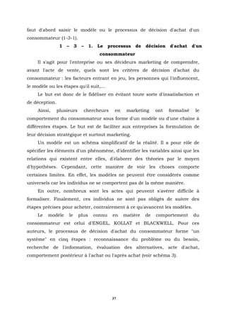 faut d'abord saisir le modèle ou le processus de décision d'achat d'un
consommateur (1-3-1).
                 1   –        3    –     1.    Le     processus   de   décision   d'achat     d'un
                                                consommateur
    Il s'agit pour l'entreprise ou ses décideurs marketing de comprendre,
avant l'acte de vente, quels sont les critères de décision d’achat du
consommateur : les facteurs entrant en jeu, les personnes qui l'influencent,
le modèle ou les étapes qu'il suit,…
    Le but est donc de le fidéliser en évitant toute sorte d'insatisfaction et
de déception.
    Ainsi,      plusieurs              chercheurs       en    marketing     ont   formalisé    le
comportement du consommateur sous forme d'un modèle ou d'une chaîne à
différentes étapes. Le but est de faciliter aux entreprises la formulation de
leur décision stratégique et surtout marketing.
    Un modèle est un schéma simplificatif de la réalité. Il a pour rôle de
spécifier les éléments d'un phénomène, d'identifier les variables ainsi que les
relations qui existent entre elles, d'élaborer des théories par le moyen
d'hypothèses. Cependant, cette manière de voir les choses comporte
certaines limites. En effet, les modèles ne peuvent être considérés comme
universels car les individus ne se comportent pas de la même manière.
    En outre, nombreux sont les actes qui peuvent s'avérer difficile à
formaliser. Finalement, ces individus ne sont pas obligés de suivre des
étapes précises pour acheter, contrairement à ce qu'avancent les modèles.
    Le   modèle          le       plus        connu    en    matière   de   comportement      du
consommateur est celui d'ENGEL, KOLLAT et BLACKWELL. Pour ces
auteurs, le processus de décision d'achat du consommateur forme "un
système" en cinq étapes : reconnaissance du problème ou du besoin,
recherche de l'information, évaluation des alternatives, acte d'achat,
comportement postérieur à l'achat ou l'après achat (voir schéma 3).




                                                       37
 