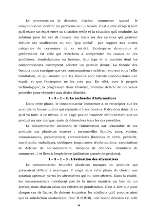Le   processus ou      la   décision        d'achat    commence     quand     le
consommateur identifie un problème ou un besoin. C'est-à-dire lorsqu'il sent
qu'il existe un écart entre sa situation réelle et la situation qu'il souhaite. La
solution pour lui est de trouver des biens ou des services qui peuvent
réduire ses souffrances ou son "gap social"                 par rapport aux autres
catégories     de    personnes   de   sa    société.   L'entreprise    dynamique   et
performante est celle qui cherchera à comprendre les causes de ces
problèmes, insatisfactions ou besoins, leur type et la manière dont les
consommateurs escomptent acheter un produit donné. La théorie des
besoins nous enseigne que ces consommateurs achètent souvent sous l'effet
d'imitation, ce qui montre que les besoins sont latents (cachés) dans leur
esprit, et que l'entreprise ne les crée pas. En effet, avec le progrès
technologique, la progression dans l'histoire, l'homme détecte de nouveaux
procédés pour répondre aux désirs illimités.
                       1 – 3 – 1 – 2. La recherche d'informations
     Dans cette phase, le consommateur commence à se renseigner sur les
produits de bonne qualité qui répondent à ses besoins. Il décidera donc de ce
qu'il va faire. A ce niveau, il ne s'agit pas de trancher définitivement sur un
produit ou une marque, mais de dénombrer tous les cas possibles.
     Le consommateur obtiendra de l'information sur l'ensemble de ces
produits par plusieurs sources : personnelles (famille, amis, voisins,
connaissances, prescripteurs), commerciales (hommes de vente, publicité,
marchands, emballage), publiques (organismes d'informations, associations
de   défense    de    consommateurs,       banques     de   données,   chambres    de
commerce…) et liées à l'expérience (utilisation passée de produits).
                       1 – 3 – 1 – 3 . L'évaluation des alternatives
     Le consommateur énumère plusieurs marques ou produits qui
présentent différents avantages. Il s'agit dans cette phase de choisir une
solution optimale parmi les alternatives qui lui sont offertes. Dans la réalité,
les consommateurs n'évaluent pas de la même manière un bien ou un
service, mais chacun selon ses critères de pondération. C'est-à-dire que pour
chaque cas de figure, ils doivent énumérer les attributs qu'il procure ainsi
que la satisfaction souhaitable. Pour H.SIMON, une bonne décision est celle

                                            39
 