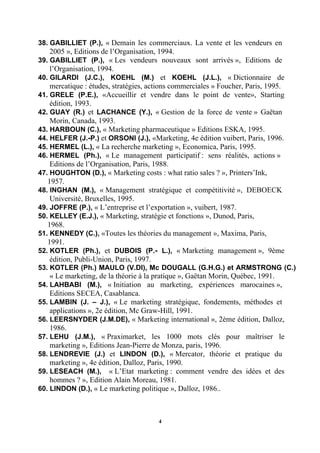38..GABILLIET (P.), « Demain les commerciaux. La vente et les vendeurs en
    2005 », Editions de l’Organisation, 1994.
39..GABILLIET (P.), « Les vendeurs nouveaux sont arrivés », Editions de
    l’Organisation, 1994.
40..GILARDI (J.C.), KOEHL (M.) et KOEHL (J.L.), « Dictionnaire de
    mercatique : études, stratégies, actions commerciales » Foucher, Paris, 1995.
41..GRELE (P.E.), «Accueillir et vendre dans le point de vente», Starting
    édition, 1993.
42..GUAY (R.) et LACHANCE (Y.), « Gestion de la force de vente » Gaëtan
    Morin, Canada, 1993.
43. HARBOUN (C.), « Marketing pharmaceutique » Editions ESKA, 1995.
44..HELFER (J.-P.) et ORSONI (J.), «Marketing, 4e édition vuibert, Paris, 1996.
45. HERMEL (L.), « La recherche marketing », Economica, Paris, 1995.
46..HERMEL (Ph.), « Le management participatif : sens réalités, actions »
    Editions de l’Organisation, Paris, 1988.
47. HOUGHTON (D.), « Marketing costs : what ratio sales ? », Printers’Ink,
   1957.
48..INGHAN (M.), « Management stratégique et compétitivité », DEBOECK
    Université, Bruxelles, 1995.
49. JOFFRE (P.), « L’entreprise et l’exportation », vuibert, 1987.
50. KELLEY (E.J.), « Marketing, stratégie et fonctions », Dunod, Paris,
   1968.
51. KENNEDY (C.), «Toutes les théories du management », Maxima, Paris,
   1991.
52..KOTLER (Ph.), et DUBOIS (P.- L.), « Marketing management », 9ème
    édition, Publi-Union, Paris, 1997.
53..KOTLER (Ph.) MAULO (V.DI), Mc DOUGALL (G.H.G.) et ARMSTRONG (C.)
    « Le marketing, de la théorie à la pratique », Gaëtan Morin, Québec, 1991.
54..LAHBABI (M.), « Initiation au marketing, expériences marocaines »,
    Editions SECEA, Casablanca.
55..LAMBIN (J. – J.), « Le marketing stratégique, fondements, méthodes et
    applications », 2e édition, Mc Graw-Hill, 1991.
56..LEERSNYDER (J.M.DE), « Marketing international », 2ème édition, Dalloz,
    1986.
57..LEHU (J.M.), « Praximarket, les 1000 mots clés pour maîtriser le
    marketing », Editions Jean-Pierre de Monza, paris, 1996.
58..LENDREVIE (J.) et LINDON (D.), « Mercator, théorie et pratique du
    marketing », 4e édition, Dalloz, Paris, 1990.
59..LESEACH (M.), « L’Etat marketing : comment vendre des idées et des
    hommes ? », Edition Alain Moreau, 1981.
60. LINDON (D.), « Le marketing politique », Dalloz, 1986..



                                       4
 