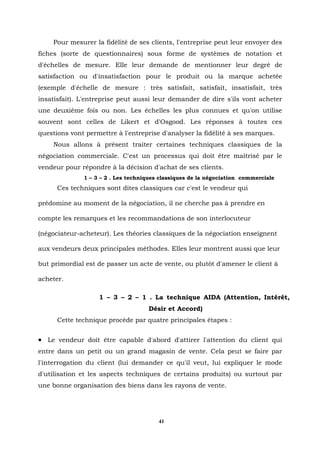 Pour mesurer la fidélité de ses clients, l'entreprise peut leur envoyer des
fiches (sorte de questionnaires) sous forme de systèmes de notation et
d'échelles de mesure. Elle leur demande de mentionner leur degré de
satisfaction ou d'insatisfaction pour le produit ou la marque achetée
(exemple d'échelle de mesure : très satisfait, satisfait, insatisfait, très
insatisfait). L'entreprise peut aussi leur demander de dire s'ils vont acheter
une deuxième fois ou non. Les échelles les plus connues et qu'on utilise
souvent sont celles de Likert et d'Osgood. Les réponses à toutes ces
questions vont permettre à l'entreprise d'analyser la fidélité à ses marques.
    Nous allons à présent traiter certaines techniques classiques de la
négociation commerciale. C'est un processus qui doit être maîtrisé par le
vendeur pour répondre à la décision d'achat de ses clients.
              1 – 3 – 2 . Les techniques classiques de la négociation commerciale
      Ces techniques sont dites classiques car c'est le vendeur qui

prédomine au moment de la négociation, il ne cherche pas à prendre en

compte les remarques et les recommandations de son interlocuteur

(négociateur-acheteur). Les théories classiques de la négociation enseignent

aux vendeurs deux principales méthodes. Elles leur montrent aussi que leur

but primordial est de passer un acte de vente, ou plutôt d'amener le client à

acheter.

                   1 – 3 – 2 – 1 . La technique AIDA (Attention, Intérêt,
                                    Désir et Accord)
      Cette technique procède par quatre principales étapes :


• Le vendeur doit être capable d'abord d'attirer l'attention du client qui
entre dans un petit ou un grand magasin de vente. Cela peut se faire par
l'interrogation du client (lui demander ce qu'il veut, lui expliquer le mode
d'utilisation et les aspects techniques de certains produits) ou surtout par
une bonne organisation des biens dans les rayons de vente.




                                        41
 