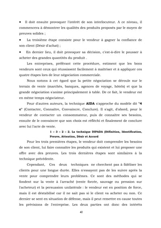 •   Il doit ensuite provoquer l'intérêt de son interlocuteur. A ce niveau, il
commencera à démontrer les qualités des produits proposés par le moyen de
preuves solides ;
•    La troisième étape consiste pour le vendeur à gagner la confiance de
son client (Désir d'achat) ;
•   En dernier lieu, il doit provoquer sa décision, c'est-à-dire le pousser à
acheter des grandes quantités du produit .
     Les entreprises, préférant cette procédure, estiment que les bons
vendeurs sont ceux qui réussissent facilement à maîtriser et à appliquer ces
quatre étapes lors de leur négociation commerciale.
     Nous notons à cet égard que la petite négociation se déroule sur le
terrain de vente (marchés, banques, agences de voyage, hôtels) et que la
grande négociation s'anime principalement à table. De ce fait, le vendeur est
en même temps négociateur.
     Pour d'autres auteurs, la technique AIDA s'approche du modèle dit "4
c" (Contacter, Connaître, Convaincre, Conclure). Il s'agit, d'abord, pour le
vendeur de contacter un consommateur, puis de connaître ses besoins,
ensuite de le convaincre que son choix est réfléchi et finalement de conclure
avec lui l'acte de vente.
                    1 – 3 – 2 – 2. La technique DIPADA (Définition, Identification,
                    Preuve, Attention, Désir et Accord
     Pour les trois premières étapes, le vendeur doit comprendre les besoins
de son client, lui faire connaître les produits qui existent et lui proposer une
offre avec des preuves. Les trois dernières étapes sont similaires à la
technique précédente.
     Cependant,     Ces     deux   techniques ne cherchent pas à fidéliser les
clients pour une longue durée. Elles n'essayent pas de les suivre après la
vente pour comprendre leurs problèmes. Ce sont des méthodes qui se
fondent sur la vente à l'arraché (vente forcée, sauvage ou pression sur
l'acheteur) et la persuasion unilatérale : le vendeur est en position de force,
mais il est déstabilisé car il ne sait pas si le client va acheter ou non. Ce
dernier se sent en situation de défense, mais il peut remettre en cause toutes
les prévisions de l'entreprise. Les deux parties ont donc des intérêts

                                         42
 
