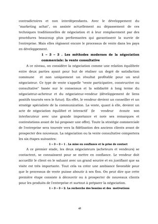 contradictoires   et     non    interdépendants.      Avec    le   développement     du
"marketing achat", on assiste actuellement au dépassement de ces
techniques traditionnelles de négociation et à leur remplacement par des
procédures beaucoup plus performantes qui garantissent la survie de
l'entreprise. Mais elles régissent encore le processus de vente dans les pays
en développement.
               1 – 3 – 3 . Les méthodes modernes de la négociation
               commerciale: la vente consultative
     A ce niveau, on considère la négociation comme une relation équilibrée
entre deux parties ayant pour but de réaliser un degré de satisfaction
commune       et non uniquement un résultat profitable pour un seul
négociateur. Ce type de vente s'appelle "vente participative, constructive ou
consultative" basée sur le consensus et la solidarité à long terme du
négociateur-acheteur et du négociateur-vendeur (développement de liens
positifs tournés vers le futur). En effet, le vendeur devient un conseiller et un
stratège spécialiste de la communication. La vente, quant à elle, devient un
acte de négociation équilibré et interactif           (le    vendeur       écoute    son
interlocuteur avec une grande importance et note ses remarques et
contestations avant de lui proposer une offre). Toute la stratégie commerciale
de l'entreprise sera tournée vers la fidélisation des anciens clients avant de
prospecter des nouveaux. La négociation ou la vente consultative comportera
les six étapes suivantes:
                       1 – 3 – 3 – 1 . La mise en confiance et la prise de contact
     A ce premier stade, les deux négociateurs (acheteurs et vendeurs) se
contactent, se connaissent pour se mettre en confiance. Le vendeur doit
accueillir le client en le saluant avec un grand sourire et en justifiant que sa
visite est très importante. Tout cela va créer une ambiance favorable pour
que le processus de vente puisse aboutir à ses fins. On peut dire que cette
première étape consiste à découvrir ou à prospecter de nouveaux clients
pour les produits de l'entreprise et surtout à préparer la négociation.
                       1 – 3 – 3 – 2. La recherche des besoins et des motivations




                                             43
 