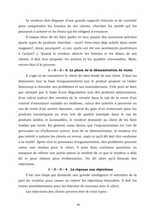 Le vendeur doit disposer d'une grande capacité d'écoute et de curiosité
pour comprendre les besoins de ses clients, chercher les motifs qui les
poussent à acheter et les freins qui les obligent à renoncer.
     Il essaye donc de les faire parler en leur posant des questions précises
(quels types de produits cherchez - vous? Avez-vous déjà acheté dans notre
magasin?, sinon pourquoi?, si oui, quels ont été vos sentiments postérieurs
à l'achat?...). Quand le vendeur détecte les besoins et les désirs de ses
clients, il doit leur proposer les articles et les qualités convenables. Mais,
encore faut-il le prouver.
                    1 – 3 – 3 – 3. La phase de la démonstration de vente
     Il s'agit ici de convaincre le client du bien fondé de son choix. Il faut lui
démontrer (sur la base d'argumentaires) que le produit proposé va l'aider
beaucoup à résoudre ses problèmes et ses insatisfactions. Cela peut se faire
par exemple par le biais d'une dégustation (cas des produits alimentaires),
d'un calcul (calcul des rentrées de la retraite dans le cas de la vente d'un
contrat d'assurance maladie ou vieillesse, calcul des intérêts à percevoir en
cas de vente d'un service bancaire, calcul du gain d'un restaurant pour les
produits touristiques) ou d'un test de qualité (exemple dans le cas de
produits solides et incassables, le vendeur demande au client de les faire
tomber par terre). En général, nous dirons que l'argumentation est l'art de
persuader ou d'influencer autrui. Lors de sa démonstration, le vendeur n'a
pas intérêt à induire les clients en erreur, mais ce qu'il dit doit être conforme
à la réalité. Après tout ce processus d'argumentation, des problèmes peuvent
rester non résolus pour le client. Il pose donc certaines questions en
essayant de réfuter une partie (sinon la totalité) de ce que le vendeur a déjà
dit et pour obtenir plus d'information. On dit alors qu'il formule des
objections.
                    1 – 3 – 3 – 4 . La réponse aux objections
     C'est une étape qui demande une grande intelligence et attention de la
part du vendeur pour casser ou rejeter les objections formulées. Il doit les
traiter immédiatement pour les discuter de nouveau avec le client.
     Les objections des clients peuvent être de trois types :



                                        44
 