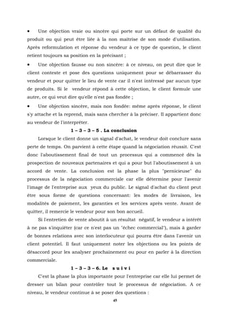 •    Une objection vraie ou sincère qui porte sur un défaut de qualité du
produit ou qui peut être liée à la non maîtrise de son mode d'utilisation.
Après reformulation et réponse du vendeur à ce type de question, le client
retient toujours sa position en la précisant ;
•    Une objection fausse ou non sincère: à ce niveau, on peut dire que le
client conteste et pose des questions uniquement pour se débarrasser du
vendeur et pour quitter le lieu de vente car il n'est intéressé par aucun type
de produits. Si le vendeur répond à cette objection, le client formule une
autre, ce qui veut dire qu'elle n'est pas fondée ;
•    Une objection sincère, mais non fondée: même après réponse, le client
s'y attache et la reprend, mais sans chercher à la préciser. Il appartient donc
au vendeur de l'interpréter.
                    1 – 3 – 3 – 5 . La conclusion
     Lorsque le client donne un signal d'achat, le vendeur doit conclure sans
perte de temps. On parvient à cette étape quand la négociation réussit. C'est
donc l'aboutissement final de tout un processus qui a commencé dès la
prospection de nouveaux partenaires et qui a pour but l'aboutissement à un
accord de vente. La conclusion est la phase la plus "pernicieuse" du
processus de la négociation commerciale car elle détermine pour l'avenir
l'image de l'entreprise aux yeux du public. Le signal d'achat du client peut
être sous forme de questions concernant: les modes de livraison, les
modalités de paiement, les garanties et les services après vente. Avant de
quitter, il remercie le vendeur pour son bon accueil.
     Si l'entretien de vente aboutit à un résultat négatif, le vendeur a intérêt
à ne pas s'inquiéter (car ce n'est pas un "échec commercial"), mais à garder
de bonnes relations avec son interlocuteur qui pourra être dans l'avenir un
client potentiel. Il faut uniquement noter les objections ou les points de
désaccord pour les analyser prochainement ou pour en parler à la direction
commerciale.
                    1 – 3 – 3 – 6. Le   suivi
     C'est la phase la plus importante pour l'entreprise car elle lui permet de
dresser un bilan pour contrôler tout le processus de négociation. A ce
niveau, le vendeur continue à se poser des questions :
                                        45
 