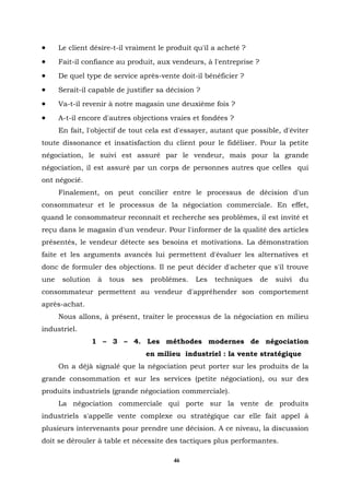 •     Le client désire-t-il vraiment le produit qu'il a acheté ?
•     Fait-il confiance au produit, aux vendeurs, à l'entreprise ?
•     De quel type de service après-vente doit-il bénéficier ?
•     Serait-il capable de justifier sa décision ?
•     Va-t-il revenir à notre magasin une deuxième fois ?
•     A-t-il encore d'autres objections vraies et fondées ?
      En fait, l'objectif de tout cela est d'essayer, autant que possible, d'éviter
toute dissonance et insatisfaction du client pour le fidéliser. Pour la petite
négociation, le suivi est assuré par le vendeur, mais pour la grande
négociation, il est assuré par un corps de personnes autres que celles qui
ont négocié.
      Finalement, on peut concilier entre le processus de décision d'un
consommateur et le processus de la négociation commerciale. En effet,
quand le consommateur reconnaît et recherche ses problèmes, il est invité et
reçu dans le magasin d'un vendeur. Pour l'informer de la qualité des articles
présentés, le vendeur détecte ses besoins et motivations. La démonstration
faite et les arguments avancés lui permettent d'évaluer les alternatives et
donc de formuler des objections. Il ne peut décider d'acheter que s'il trouve
une    solution    à   tous   ses    problèmes.   Les   techniques   de   suivi   du
consommateur permettent au vendeur d'appréhender son comportement
après-achat.
      Nous allons, à présent, traiter le processus de la négociation en milieu
industriel.
                  1 – 3 – 4. Les méthodes modernes de négociation
                                    en milieu industriel : la vente stratégique
      On a déjà signalé que la négociation peut porter sur les produits de la
grande consommation et sur les services (petite négociation), ou sur des
produits industriels (grande négociation commerciale).
      La négociation commerciale qui porte sur la vente de produits
industriels s'appelle vente complexe ou stratégique car elle fait appel à
plusieurs intervenants pour prendre une décision. A ce niveau, la discussion
doit se dérouler à table et nécessite des tactiques plus performantes.

                                           46
 