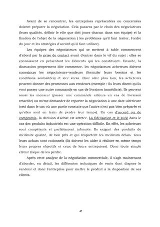Avant de se rencontrer, les entreprises représentées ou concernées
doivent préparer la négociation. Cela passera par le choix des négociateurs
(leurs qualités, définir le rôle que doit jouer chacun dans son équipe) et la
fixation de l'objet de la négociation ( les problèmes qu'il faut traiter, l'ordre
du jour et les stratégies d'accord qu'il faut utiliser).
     Les équipes des négociateurs qui se mettent à table commencent
d'abord par la prise de contact avant d'entrer dans le vif du sujet : elles se
connaissent en présentant les éléments qui les constituent. Ensuite, la
discussion proprement dite commence, les négociateurs acheteurs doivent
convaincre    les   négociateurs-vendeurs     (formuler    leurs   besoins   et   les
conditions souhaitées) et vice versa. Pour aller plus loin, les acheteurs
peuvent donner des promesses aux vendeurs (exemple : ils leurs disent qu'ils
vont passer une autre commande en cas de livraison immédiate). Ils peuvent
aussi les menacer (passer une commande ailleurs en cas de livraison
retardée) ou même demander de reporter la négociation à une date ultérieure
(ceci dans le cas où une partie constate que l'autre n'est pas bien préparée et
qu'elles sont en train de perdre leur temps). En cas d'accord ou de
compromis, la décision d'achat est arrêtée. La fidélisation et le suivi dans le
cas des produits industriels est une opération difficile. En effet, les acheteurs
sont compétents et parfaitement informés. Ils exigent des produits de
meilleure qualité, de bon prix et qui respectent les meilleurs délais. Tous
leurs achats sont rationnels (ils doivent les aider à réaliser en même temps
leurs propres objectifs et ceux de leurs entreprises). Donc toute simple
erreur risque de les perdre.
     Après cette analyse de la négociation commerciale, il s'agit maintenant
d'aborder, en détail, les différentes techniques de vente dont dispose le
vendeur et donc l'entreprise pour mettre le produit à la disposition de ses
clients.




                                         47
 