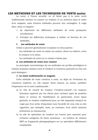 LES METHODES ET LES TECHNIQUES DE VENTE (suite)
       La vente, à l'heure actuelle, ne se limite pas à la seule vente
  traditionnelle mettant en contact un vendeur et un acheteur dans le cadre
  d'un magasin, mais d'autres méthodes peuvent être envisagées. Il s'agit
  donc, dans ce chapitre :
       1. de     répertorier   les     différentes   méthodes   de   vente   pratiquées
            actuellement;
       2. d'étudier les différentes techniques à utiliser en fonction de ces
            méthodes.
       I.    Les méthodes de vente
       Celles-ci peuvent généralement s'analyser en deux parties :
       -    Les méthodes de vente où existe un contact, direct ou indirect, entre
            le vendeur et le client;
       -    Les méthodes de vente où ce contact n'existe pas.
       A. Les méthodes de vente avec contact
       La principale caractéristique de ces méthodes est qu'elles privilégient la
  relation humaine existant entre le vendeur et l'acheteur potentiel ou réel; ont
  peut distinguer :
       1. La vente traditionnelle en magasin
       Cette méthode de vente continue à avoir, en dépit de l'évolution du
  commerce moderne, un rôle capital. Deux raisons, au moins, justifient
  l'importance de la vente traditionnelle :
       a) Le rôle de conseil du vendeur ("vendeur-conseil") est toujours
            fortement apprécié par les clients pour certains types de produits
            (dans le secteur de l'habillement en particulier); d'une façon
            générale, le vendeur traditionnel joue un rôle important lorsqu'il ne
            s'agit pas d'un achat d'impulsion (une bouteille de coca cola ou des
            cigarettes, par exemple), mais, au contraire, d'un achat raisonné
            (vêtements ou chaussures);
       b) Le rôle de spécialiste du vendeur est d'autre part essentiel pour
            certaines catégories de biens anormaux : un vendeur de chaînes
            HIFI ou d'appareils photographiques est un spécialiste difficilement
            remplaçable.

                                              48
 