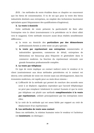 (N.B. : les méthodes de vente étudiées dans ce chapitre ne concernent
que les biens de consommation. Il va de soi que pour la vente des biens
industriels destinés aux entreprises, on emploie des techniciens hautement
spécialisés ayant fréquemment des qualifications d'ingénieur).
     2. La vente à domicile
     Cette méthode de vente présente la particularité de faire aller
l'entreprise vers le client (contrairement à la précédente où le client allait
vers le magasin). Cette méthode recouvre aussi deux réalités sensiblement
différentes :
     a) la vente au domicile des particuliers par des démarcheurs
         professionnels formés à cette vente un peu spéciale;
     b) la vente par représentant aux entreprises commerciales et
         industrielles (grossistes, commerces de détail, entreprises de
         fabrication) est beaucoup plus fréquente et généralisée dans le
         commerce moderne. La fonction du représentant nécessite une
         grande formation professionnelle complète.
     3. La vente par téléphone
     Ce type de vente implique un contact indirect entre le vendeur et le
client (contrairement aux deux méthodes précédentes où le contact est
direct); cette méthode de vente est récente mais son développement, dans les
économies modernes, est rapide pour au mois deux raisons :
     a) L'efficacité de la méthode qui permet de conclure des accords sans
        avoir à se déplacer; signalons cependant que l'accord téléphonique
        ne peut pas remplacer totalement le contact humain et que la vente
        par téléphone est plutôt une méthode complémentaire à la vente
        par représentant, utilisée principalement par les entreprises entre
        elles;
     b) Le coût de la méthode qui est assez faible par rapport au coût de
        déplacement d'un représentant.
     B. Les méthodes de vente sans contact
     Dans ces méthodes, la relation humaine entre le vendeur et l'acheteur
     est inexistante; on distingue :



                                       49
 