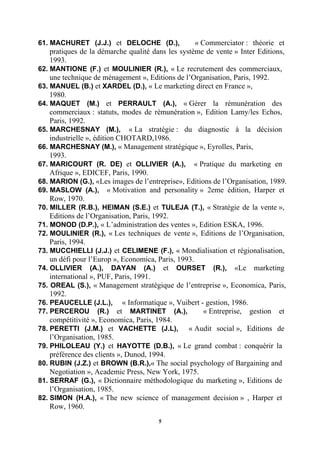 61..MACHURET (J.J.) et DELOCHE (D.),                « Commerciator : théorie et
    pratiques de la démarche qualité dans les système de vente » Inter Editions,
    1993.
62..MANTIONE (F.) et MOULINIER (R.), « Le recrutement des commerciaux,
    une technique de ménagement », Editions de l’Organisation, Paris, 1992.
63. MANUEL (B.) et XARDEL (D.), « Le marketing direct en France »,
    1980.
64..MAQUET (M.) et PERRAULT (A.), « Gérer la rémunération des
    commerciaux : statuts, modes de rémunération », Edition Lamy/les Echos,
    Paris, 1992.
65..MARCHESNAY (M.), « La stratégie : du diagnostic à la décision
    industrielle », édition CHOTARD,1986.
66. MARCHESNAY (M.), « Management stratégique », Eyrolles, Paris,
    1993.
67..MARICOURT (R. DE) et OLLIVIER (A.), « Pratique du marketing en
    Afrique », EDICEF, Paris, 1990.
68..MARION (G.), «Les images de l’entreprise», Editions de l’Organisation, 1989.
69..MASLOW (A.), « Motivation and personality » 2eme édition, Harper et
    Row, 1970.
70..MILLER (R.B.), HEIMAN (S.E.) et TULEJA (T.), « Stratégie de la vente »,
    Editions de l’Organisation, Paris, 1992.
71. MONOD (D.P.), « L’administration des ventes », Edition ESKA, 1996.
72..MOULINIER (R.), « Les techniques de vente », Editions de l’Organisation,
    Paris, 1994.
73..MUCCHIELLI (J.J.) et CELIMENE (F.), « Mondialisation et régionalisation,
    un défi pour l’Europ », Economica, Paris, 1993.
74..OLLIVIER (A.), DAYAN (A.) et OURSET (R.), «Le marketing
    international », PUF, Paris, 1991.
75. OREAL (S.), « Management stratégique de l’entreprise », Economica, Paris,
    1992.
76. PEAUCELLE (J.L.), « Informatique », Vuibert - gestion, 1986.
77..PERCEROU (R.) et MARTINET (A.),                    « Entreprise, gestion et
    compétitivité », Economica, Paris, 1984.
78..PERETTI (J.M.) et VACHETTE (J.L), « Audit social », Editions de
    l’Organisation, 1985.
79..PHILOLEAU (Y.) et HAYOTTE (D.B.), « Le grand combat : conquérir la
    préférence des clients », Dunod, 1994.
80..RUBIN (J.Z.) et BROWN (B.R.),« The social psychology of Bargaining and
    Negotiation », Academic Press, New York, 1975.
81..SERRAF (G.), « Dictionnaire méthodologique du marketing », Editions de
    l’Organisation, 1985.
82..SIMON (H.A.), « The new science of management decision » , Harper et
    Row, 1960.
                                      5
 