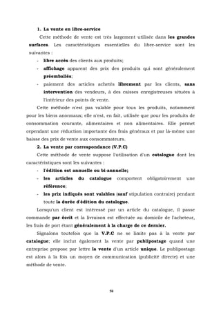 1. La vente en libre-service
        Cette méthode de vente est très largement utilisée dans les grandes
 surfaces. Les caractéristiques essentielles du libre-service sont les
 suivantes :
    -    libre accès des clients aux produits;
    -    affichage apparent des prix des produits qui sont généralement
         préemballés;
    -    paiement des articles achetés librement par les clients, sans
         intervention des vendeurs, à des caisses enregistreuses situées à
         l'intérieur des points de vente.
    Cette méthode n'est pas valable pour tous les produits, notamment
pour les biens anormaux; elle n'est, en fait, utilisée que pour les produits de
consommation courante, alimentaires et non alimentaires. Elle permet
cependant une réduction importante des frais généraux et par là-même une
baisse des prix de vente aux consommateurs.
    2. La vente par correspondance (V.P.C)
    Cette méthode de vente suppose l'utilisation d'un catalogue dont les
caractéristiques sont les suivantes :
    -    l'édition est annuelle ou bi-annuelle;
    -    les   articles   du   catalogue         comportent   obligatoirement   une
         référence;
    -    les prix indiqués sont valables (sauf stipulation contraire) pendant
         toute la durée d'édition du catalogue.
    Lorsqu'un client est intéressé par un article du catalogue, il passe
commande par écrit et la livraison est effectuée au domicile de l'acheteur,
les frais de port étant généralement à la charge de ce dernier.
    Signalons toutefois que la V.P.C ne se limite pas à la vente par
catalogue; elle inclut également la vente par publipostage quand une
entreprise propose par lettre la vente d'un article unique. Le publipostage
est alors à la fois un moyen de communication (publicité directe) et une
méthode de vente.




                                            50
 