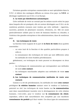Certaines grandes entreprises commerciales se sont spécialisées dans la
V.P.C. et éditent des catalogues diffusés au niveau d'un pays. La V.P.C. se
développe rapidement aux U.S.A. et en Europe.
     3. La vente par distributeurs automatiques
     Cette méthode de vente ne connaît pas les mêmes succès selon les pays
dans lesquels elle est pratiquée; elle est surtout développée aux U.S.A. où de
nombreux produits courants sont vendus par cette méthode : cigarettes,
sucreries, produits de pharmacie courants, vêtements, etc. Elle est aussi
particulièrement utilisée pour la vente de boissons fraîches ou chaudes, à
l'intérieur des grandes entreprises et des administrations, dans de nombreux
pays.
     II.     Les techniques de vente
     La fonction vente suppose de la part de la force de vente deux qualités
essentielles :
     -     un sens inné de la fonction et des qualités particulières propres à
           celle-ci;
     -     la connaissance des techniques de vente qui sont différentes selon
           les méthodes de vente étudiées précédemment;
     globalement, ces techniques de vente peuvent se décomposer en deux
parties :
     -     les techniques de communication qui correspondent aux méthodes
           de vente avec contact;
     -     les techniques marchandes adaptées aux méthodes de vente sans
           contact.
     A. Les techniques de communication (méthodes de vente avec
           contact)
     Comme il a été dit précédemment, les méthodes de vente avec contact
privilégient la relation humaine existant entre le vendeur et l'acheteur,
potentiel ou réel. Les techniques de vente basées sur la communication
sont donc essentiellement tournées vers le développement de cette relation
humaine, c'est-à-dire, pour le vendeur sur la connaissance du client;
cependant, celle-ci doit naturellement être complétée par une excellente
connaissance du produit qu'il faut vendre. Ces deux types de connaissance

                                        51
 