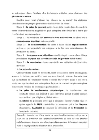 se retrouvent dans l'analyse des techniques utilisées pour chacune des
phases de la vente.
     Quelles sont, tout d'abord, les phases de la vente? On distingue
usuellement cinq étapes pour mener un entretien de vente :
     Etape 1 : la prise de contact; cette étape, très courte dans le cas de la
vente traditionnelle en magasin est plus complexe dans celui de la vente par
représentant aux entreprises.
     Etape 2 : la recherche des besoins et des motivations du client où la
     connaissance du client est essentielle.
     Etape 3 :    la démonstration de vente à l'aide d'une argumentation
     précise et personnalisée qui suppose à la fois une connaissance du
     produit et du client.
     Etape 4 : la réponse aux objections du client qui, comme dans l'étape
     précédente s'appuie sur la connaissance du produit et du client.
     Etape 5 : la conclusion, étape essentielle, car définitive, de l'entretien
     de vente.
     1. La prise de contact
     Cette première étape ne nécessite, dans le cas de la vente au magasin,
aucune technique particulière mais un sens inné du contact humain basé
sur la politesse et l'amabilité envers le client. Par contre, dans le cas de la
vente par représentant aux entreprises, la prise de contact est plus complexe
et nécessite l'emploi de techniques particulières :
     a) La prise de rendez-vous téléphonique. Le représentant qui
         souhaite vendre un produit à une entreprise prend d'abord contact
         avec celle-ci par téléphone; il doit alors :
     -   identifier la personne avec qui il souhaite obtenir rendez-vous et
         qu'on appelle le MAN, c'est-à-dire la personne qui a les Moyens
         (financiers), l'Autorité (le pouvoir de décision) et la Nécessité (le
         besoin du produit).
     Exemple : dans le cas d'une vente de marchandises à une entreprise, le
     MAN est le directeur des approvisionnements ou l'un de ses proches
     collaborateurs; dans le cas d'un bien d'équipement tel qu'une machine-
     outil, il s'agit plutôt du directeur de la production.

                                          52
 