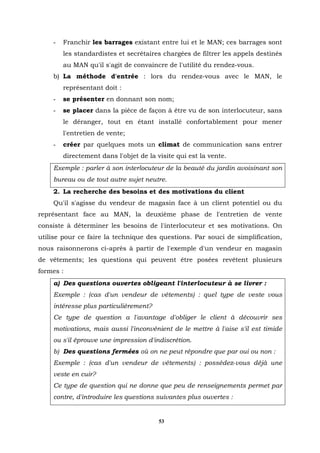-   Franchir les barrages existant entre lui et le MAN; ces barrages sont
        les standardistes et secrétaires chargées de filtrer les appels destinés
        au MAN qu'il s'agit de convaincre de l'utilité du rendez-vous.
    b) La méthode d'entrée : lors du rendez-vous avec le MAN, le
        représentant doit :
    -   se présenter en donnant son nom;
    -   se placer dans la pièce de façon à être vu de son interlocuteur, sans
        le déranger, tout en étant installé confortablement pour mener
        l'entretien de vente;
    -   créer par quelques mots un climat de communication sans entrer
        directement dans l'objet de la visite qui est la vente.
    Exemple : parler à son interlocuteur de la beauté du jardin avoisinant son
    bureau ou de tout autre sujet neutre.
    2. La recherche des besoins et des motivations du client
    Qu'il s'agisse du vendeur de magasin face à un client potentiel ou du
représentant face au MAN, la deuxième phase de l'entretien de vente
consiste à déterminer les besoins de l'interlocuteur et ses motivations. On
utilise pour ce faire la technique des questions. Par souci de simplification,
nous raisonnerons ci-après à partir de l'exemple d'un vendeur en magasin
de vêtements; les questions qui peuvent être posées revêtent plusieurs
formes :
    a) Des questions ouvertes obligeant l'interlocuteur à se livrer :
    Exemple : (cas d'un vendeur de vêtements) : quel type de veste vous
    intéresse plus particulièrement?
    Ce type de question a l'avantage d'obliger le client à découvrir ses
    motivations, mais aussi l'inconvénient de le mettre à l'aise s'il est timide
    ou s'il éprouve une impression d'indiscrétion.
    b) Des questions fermées où on ne peut répondre que par oui ou non :
    Exemple : (cas d'un vendeur de vêtements) : possédez-vous déjà une
    veste en cuir?
    Ce type de question qui ne donne que peu de renseignements permet par
    contre, d'introduire les questions suivantes plus ouvertes :


                                        53
 