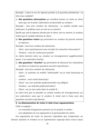 Exemple : ( dans le cas de réponse positive à la question précédente) : en
    êtes-vous satisfait?
    c) Des questions alternatives qui semblent laisser un choix au client
        alors que sur le fond, l'alternative est favorable au vendeur :
    Exemple : (cas d'un vendeur de vêtements) : ce modèle semble vous
    intéresser, le préférez-vous en noir ou en marron?
    Quelle que soit la réponse donnée par le client, noir ou marron, le vendeur
    retient que le modèle intéresse le client.
    d) Des questions retour qui permettent au vendeur de pouvoir orienter
        sa réponse :
    Exemple : (cas d'un vendeur de vêtements) :
    -   client : pour quand pouvez-vous me faire les retouches nécessaires?
    -   Vendeur : vous les voulez pour quand?
    Le client donnera alors au vendeur un renseignement supplémentaire
    quant à sa motivation d'achat.
    e) Des questions "ricochet" qui permettent de découvrir les motivations
        du client en évitant les questions ouvertes trop directes :
    Exemple : (cas d'un vendeur de vêtements)
    -   client : je souhaite un modèle "infroissable" car je roule beaucoup en
        voiture.
    -   vendeur : vous roulez beaucoup?
    -   Client : oui, mes activités professionnelles m'y obligent.
    -   Vendeur : vos activités professionnelles?
    -   Client : oui, je suis cadre dans la société X…
    Le client livre par ce procédé un certain nombre de renseignements sur
    ses motivations sans que le vendeur le mette mal à l'aise avec des
    questions ouvertes trop directes.
    3. La démonstration de vente à l'aide d'une argumentation
    Celle-ci suppose :
    -   un ensemble d'arguments portant sur le produit à vendre;
    -   une adaptation de ces arguments à la personnalité du client.
    Les arguments de vente ne peuvent cependant pas s'improviser au
dernier moment; le vendeur ou le représentant regroupe donc ceux-ci dans

                                        54
 