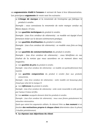 un argumentaire établi à l'avance et servant de base à leur démonstration.
Les principaux arguments de vente sont les suivants :
    a) L'image de marque et la renommée de l'entreprise qui fabrique le
         produit à vendre.
    Exemple : vous connaissez la renommée de notre marque vendue au
    Maroc depuis 10 ans.
    b) Les qualités techniques du produit à vendre.
    Exemple : (cas d'un vendeur de vêtements) : ce modèle est équipé d'une
    fermeture éclair sur le devant extrêmement pratique.
    c) Les qualités d'utilisation du produit à vendre.
    Exemple : (cas d'un vendeur de vêtements) : ce modèle vous fera un long
    usage.
    d) Les qualités de commercialisation du produit à vendre.
    Exemple : (cas d'un vendeur de vêtements) : vous bénéficiez en cas
    d'achat de la remise que nous accordons en ce moment dans nos
    magasins.
    e) Les qualités de prix du produit à vendre.
    Exemple : (cas d'un vendeur de vêtements) : ce modèle est particulièrement bon
    marché.
    f)   Les qualités comparatives du produit à vendre face aux produits
         concurrents.
    Exemple : (cas d'un vendeur de vêtements) : notre modèle est beaucoup plus
    chaud que celui de la marque X.
    g) Les références du produit à vendre.
    Exemple : (cas d'un vendeur de vêtements) : cette veste ressemble à celle portée
    par l'acteur X dans tel film.
    h) Les services auxquels donnent droit les produits à vendre.
    Exemple : (cas d'un vendeur de vêtements) : nous vous ferons gratuitement les
    retouches nécessaires.
    Quels que soient les arguments utilisés, ils doivent l'être au bon moment et en
    fonction des motivations propres à chaque client déterminées dans la phase
    2 étudiée précédemment.
    4. La réponse aux objections du client



                                        55
 