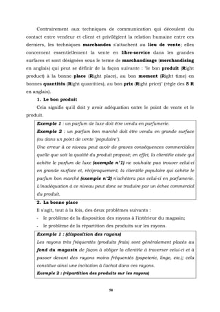 Contrairement aux techniques de communication qui découlent du
contact entre vendeur et client et privilégient la relation humaine entre ces
derniers, les techniques marchandes s'attachent au lieu de vente; elles
concernent essentiellement la vente en libre-service dans les grandes
surfaces et sont désignées sous le terme de marchandisage (merchandising
en anglais) qui peut se définir de la façon suivante : "le bon produit (Right
product) à la bonne place (Right place), au bon moment (Right time) en
bonnes quantités (Right quantities), au bon prix (Right price)" (régle des 5 R
en anglais).
     1. Le bon produit
     Cela signifie qu'il doit y avoir adéquation entre le point de vente et le
produit.
     Exemple 1 : un parfum de luxe doit être vendu en parfumerie.
     Exemple 2 : un parfum bon marché doit être vendu en grande surface
     (ou dans un point de vente "populaire").
     Une erreur à ce niveau peut avoir de graves conséquences commerciales
     quelle que soit la qualité du produit proposé; en effet, la clientèle aisée qui
     achète le parfum de luxe (exemple n°1) ne souhaite pas trouver celui-ci
     en grande surface et, réciproquement, la clientèle populaire qui achète le
     parfum bon marché (exemple n°2) n'achètera pas celui-ci en parfumerie.
     L'inadéquation à ce niveau peut donc se traduire par un échec commercial
     du produit.
     2. La bonne place
     Il s'agit, tout à la fois, des deux problèmes suivants :
     -   le problème de la disposition des rayons à l'intérieur du magasin;
     -   le problème de la répartition des produits sur les rayons.
     Exemple 1 : (disposition des rayons)
     Les rayons très fréquentés (produits frais) sont généralement placés au
     fond du magasin de façon à obliger la clientèle à traverser celui-ci et à
     passer devant des rayons moins fréquentés (papeterie, linge, etc.); cela
     constitue ainsi une incitation à l'achat dans ces rayons.
     Exemple 2 : (répartition des produits sur les rayons)



                                         58
 