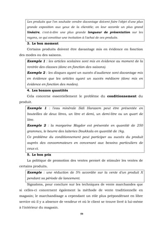 Les produits que l'on souhaite vendre davantage doivent faire l'objet d'une plus
    grande exposition aux yeux de la clientèle; on leur accorde un plus grand
    linéaire, c'est-à-dire une plus grande longueur de présentation sur les
    rayons, ce qui constitue une incitation à l'achat de ces produits.
    3. Le bon moment
    Certains produits doivent être davantage mis en évidence en fonction
des modes ou des saisons.
    Exemple 1 : les articles scolaires sont mis en évidence au moment de la
    rentrée des classes (donc en fonction des saisons).
    Exemple 2 : les disques ayant un succès d'audience sont davantage mis
    en évidence que les articles ayant un succès médiocre (donc mis en
    évidence en fonction des modes).
    4. Les bonnes quantités
    Cela concerne essentiellement le problème du conditionnement du
produit.
    Exemple 1 : l'eau minérale Sidi Harazem peut être présentée en
    bouteilles de deux litres, un litre et demi, un demi-litre ou un quart de
    litre.
    Exemple 2 : la margarine Magdor est présentée en quantité de 250
    grammes, le beurre des laiteries Doukkala en quantité de 1kg.
    Ce problème du conditionnement peut participer au succès du produit
    auprès des consommateurs en convenant aux besoins particuliers de
    ceux-ci.
    5. Le bon prix
    La politique de promotion des ventes permet de stimuler les ventes de
certains produits.
    Exemple : une réduction de 5% accordée sur la vente d'un produit X
    pendant sa période de lancement.
    Signalons, pour conclure sur les techniques de vente marchandes que
si celles-ci concernent également la méthode de vente traditionnelle en
magasin; le marchandisage a cependant un rôle plus prépondérant en libre
service où il y a absence de vendeur et où le client se trouve livré à lui-même
à l'intérieur du magasin.
                                          59
 